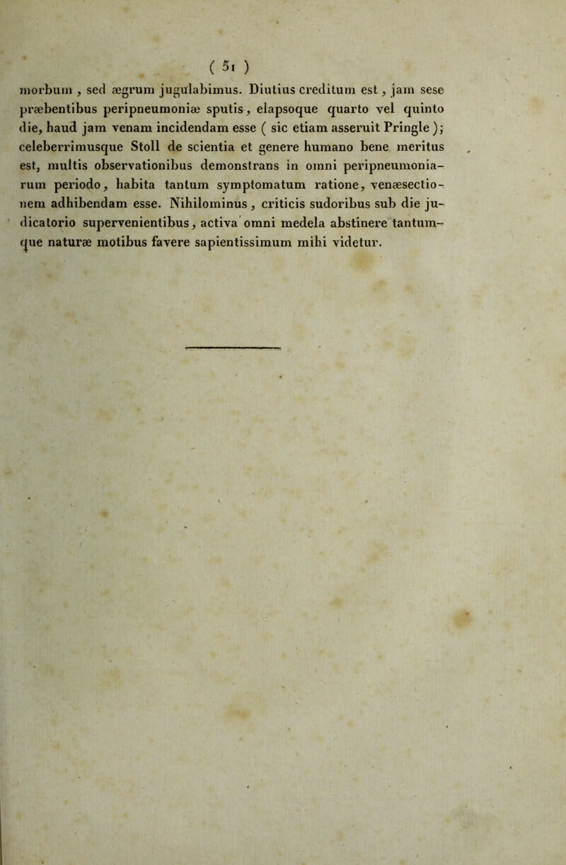 morbum , sed aegrum jugulabimus. Diutius creditum est, jam sese praebentibus peripneumoniae sputis, elapsoque quarto vel quinto die, haud jam venam incidendam esse ( sic etiam asseruit Pringle celeberri musque Stoll de scientia et genere humano bene meritus est, multis observationibus demonstrans in omni peripneumonia- rum peidodo, habita tantum symptomatum ratione, venaeseclio- nem adhibendam esse. Nihilominus , criticis sudoribus sub die ju- ‘ dicatorio supervenientibus, activa’omni medela abstinere tantum- f|ue naturae motibus favere sapientissimum mihi videtur.