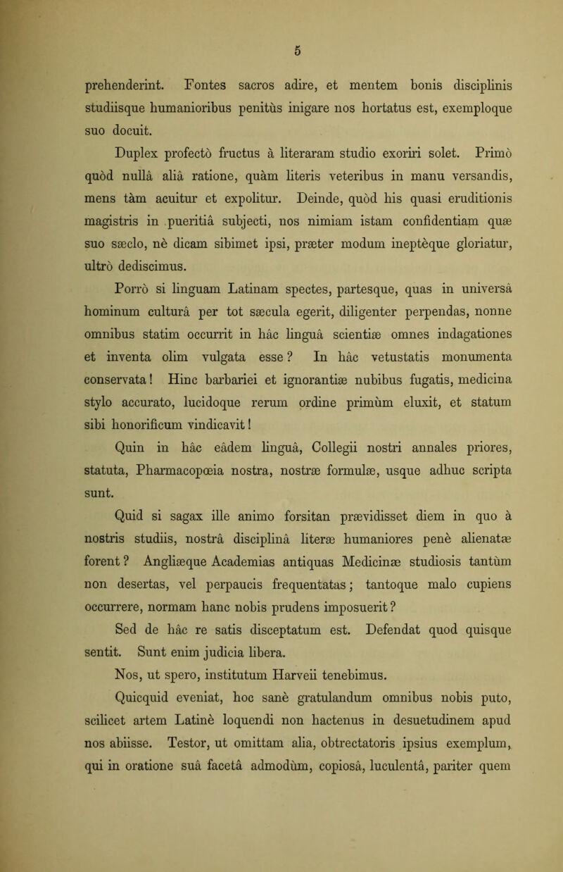 prehenderint. Fontes sacros adire, et mentem bonis disciplinis studiisque humanioribus penitus inigare nos hortatus est, exemploque suo docuit. Duplex profecto fructus a literaram studio exoriri solet. Primo quod nulla alia ratione, quam literis veteribus in manu versandis, mens tam acuitur et expolitur. Deinde, quod his quasi eruditionis magistris in pueritia subjecti, nos nimiam istam confidentiam quse suo saeclo, ne dicam sibimet ipsi, praeter modum inepteque gloriatur, ultro dediscimus. Porro si linguam Latinam spectes, partesque, quas in universa hominum cultura per tot saecula egerit, diligenter perpendas, nonne omnibus statim occurrit in hac lingua scientiae omnes indagationes et inventa olim vulgata esse ? In hac vetustatis monumenta conservata! Hinc barbariei et ignorantiae nubibus fugatis, medicina stylo accurato, lucidoque rerum ordine primum eluxit, et statum sibi honorificum vindicavit! Quin in hac eadem lingua, Collegii nostri annales priores, statuta, Pharmacopoeia nostra, nostrae formulae, usque adhuc scripta sunt. Quid si sagax ille animo forsitan praevidisset diem in quo a nostris studiis, nostra disciplina literae humaniores pene alienatae forent ? Angliaeque Academias antiquas Medicinae studiosis tantum non desertas, vel perpaucis frequentatas; tantoque malo cupiens occurrere, normam hanc nobis prudens imposuerit ? Sed de hac re satis disceptatum est. Defendat quod quisque sentit. Sunt enim judicia libera. Nos, ut spero, institutum Harveii tenebimus. Quicquid eveniat, hoc sane gratulandum omnibus nobis puto, scilicet artem Latine loquendi non hactenus in desuetudinem apud nos abiisse. Testor, ut omittam alia, obtrectatoris ipsius exemplum, qui in oratione sua faceta admodum, copiosa, luculenta, pariter quem