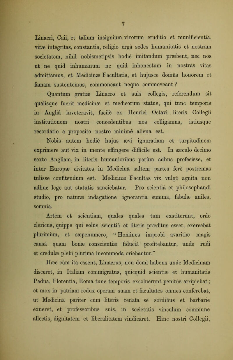 Linacri, Caii, et talium insignium virorum eruditio et munificientia, vitae integritas, constantia, religio erga sedes humanitatis et nostram societatem, nihil nobismetipsis hodie imitandum praebent, nec nos ut ne quid inhumanum ne quid inhonestum in nostras vitas admittamus, et Medicinae Facultatis, et hujusce domus honorem et famam sustentemus, commoneant neque commoveant ? Quantum gratiae Linacro et suis collegis, referendum sit qualisque fuerit medicinae et medicorum status, qui tunc temporis in Anglia inveteravit, facile ex Henrici Octavi literis Collegii institutionem nostri concedentibus nos colligamus, istiusque recordatio a proposito nostro minime aliena est. Nobis autem hodie hujus aevi ignoratiam et turpitudinem exprimere aut vix in mente effingere difficile est. In saeculo decimo sexto Angliam, in literis humanioribus parhm adhuc profecisse, et inter Europae civitates in Medicina saltem partes fere postremas tulisse confitendum est. Medicinae Facultas vix vulgo agnita non adhuc lege aut statutis sanciebatur. Pro scientia et philosophandi studio, pro naturae indagatione ignorantia summa, fabulae aniles, somnia. Artem et scientiam, quales quales tum exstiterunt, ordo clericus, quippe qui solus scientia et literis praeditus esset, exercebat plurimum, et saepenumero, “ Homines improbi avaritiae magis causa quam bonae conscientiae fiducia profitebantur, unde rudi et credulae plebi plurima incommoda oriebantur.” Haec cum ita essent, Linacrus, non domi habens unde Medicinam disceret, in Italiam commigratus, quicquid scientiae et humanitatis Padua, Florentia, Roma tunc temporis excoluerunt penitus arripiebat; et mox in patriam redux operam suam et facultates omnes conferebat, ut Medicina pariter cum literis renata se sordibus et barbarie exueret, et professoribus suis, in societatis vinculum commune allectis, dignitatem et liberalitatem vindicaret. Hinc nostri Collegii,