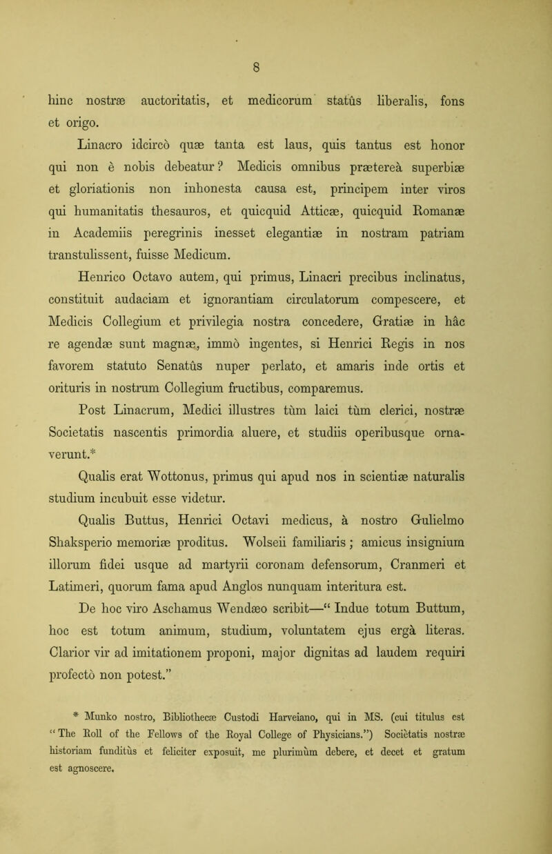 hinc nostrae auctoritatis, et medicorum status liberalis, fons et origo. Linacro idcirco quae tanta est laus, quis tantus est honor qui non e nobis debeatur ? Medicis omnibus praeterea superbiae et gloriationis non inhonesta causa est, principem inter viros qui humanitatis thesauros, et quicquid Atticae, quicquid Romanae in Academiis peregrinis inesset elegantiae in nostram patriam transtulissent, fuisse Medicum. Henrico Octavo autem, qui primus, Linacri precibus inclinatus, constituit audaciam et ignorantiam circulatorum compescere, et Medicis Collegium et privilegia nostra concedere, Gratiae in hac re agendae sunt magnae, immo ingentes, si Henrici Regis in nos favorem statuto Senatus nuper perlato, et amaris inde ortis et orituris in nostrum Collegium fructibus, comparemus. Post Linacrum, Medici illustres tum laici tum clerici, nostrae Societatis nascentis primordia aluere, et studiis operibusque orna- verunt.* Qualis erat Wottonus, primus qui apud nos in scientiae naturalis studium incubuit esse videtur. Qualis Buttus, Henrici Octavi medicus, a nostro Gulielmo Shaksperio memoriae proditus. Wolseii familiaris ; amicus insignium illorum fidei usque ad martyrii coronam defensorum, Cranmeri et Latimeri, quorum fama apud Anglos nunquam interitura est. De hoc viro Aschamus Wendaeo scribit—“ Indue totum Buttum, hoc est totum animum, studium, voluntatem ejus erga literas. Clarior vir ad imitationem proponi, major dignitas ad laudem requiri profecto non potest.” * Munko nostro, Bibliothecae Custodi Harveiano, qui in MS. (cui titulus est “ The Boli of the Fellows of the Eoyal College of Physicians.”) Societatis nostrae historiam funditus et feliciter exposuit, me plurimum debere, et decet et gratum est agnoscere.
