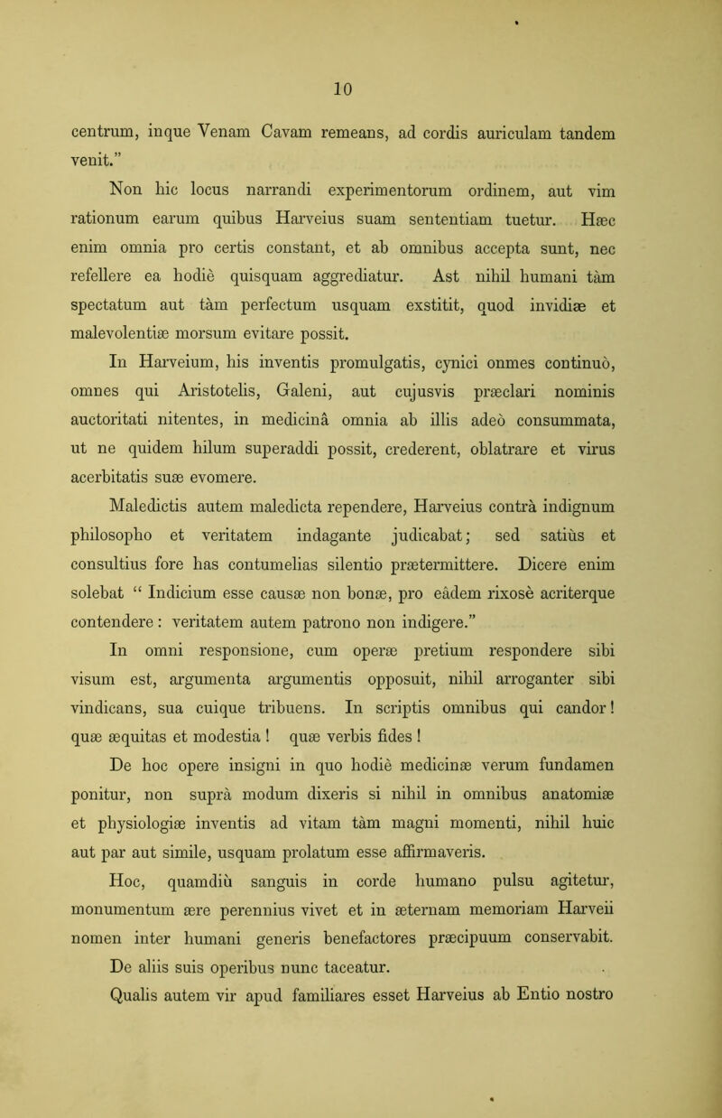 centrum, inque Venam Cavam remeans, ad cordis auriculam tandem venit.” Non hic locus narrandi experimentorum ordinem, aut vim rationum earum quibus Harveius suam sententiam tuetur. Haec enim omnia pro certis constant, et ab omnibus accepta sunt, nec refellere ea hodie quisquam aggrediatur. Ast nihil humani tam spectatum aut tam perfectum usquam exstitit, quod invidiae et malevolentiae morsum evitare possit. In Harveium, his inventis promulgatis, cynici onmes continuo, omnes qui Aristotelis, Galeni, aut cujusvis praeclari nominis auctoritati nitentes, in medicina omnia ab illis adeo consummata, ut ne quidem hilum superaddi possit, crederent, oblatrare et virus acerbitatis suae evomere. Maledictis autem maledicta rependere, Harveius contra indignum philosopho et veritatem indagante judicabat; sed satius et consultius fore has contumelias silentio praetermittere. Dicere enim solebat “ Indicium esse causae non bonae, pro eadem rixose acriterque contendere : veritatem autem patrono non indigere.” In omni responsione, cum operae pretium respondere sibi visum est, argumenta argumentis opposuit, nihil arroganter sibi vindicans, sua cuique tribuens. In scriptis omnibus qui candor! quae aequitas et modestia ! quae verbis fides ! De hoc opere insigni in quo hodie medicinae verum fundamen ponitur, non supra modum dixeris si nihil in omnibus anatomiae et physiologiae inventis ad vitam tam magni momenti, nihil huic aut par aut simile, usquam prolatum esse affirmaveris. Hoc, quamdiu sanguis in corde humano pulsu agitetur, monumentum aere perennius vivet et in aeternam memoriam Harveii nomen inter humani generis benefactores praecipuum conservabit. De aliis suis operibus nunc taceatur. Qualis autem vir apud familiares esset Harveius ab Entio nostro