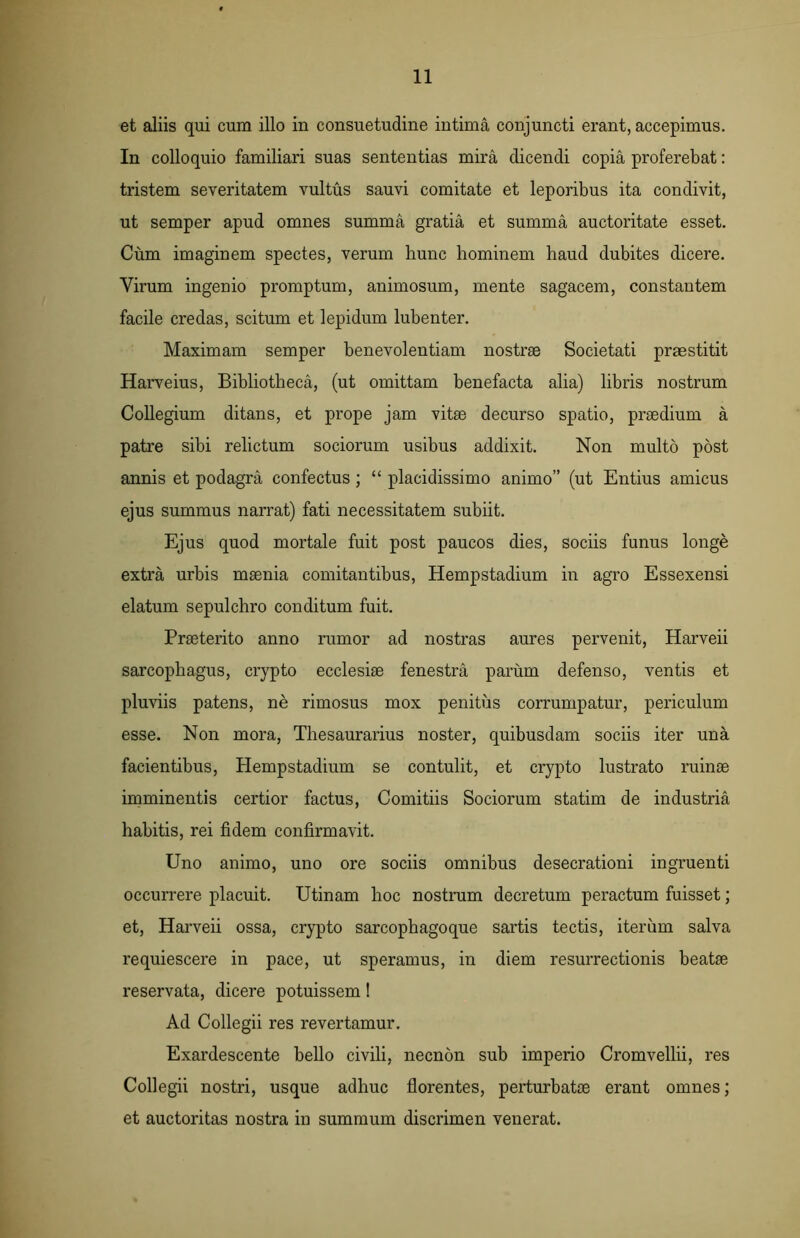 et aliis qui cum illo in consuetudine intima conjuncti erant, accepimus. In colloquio familiari suas sententias mira dicendi copia proferebat: tristem severitatem vultus sauvi comitate et leporibus ita condivit, ut semper apud omnes summa gratia et summa auctoritate esset. Cum imaginem spectes, verum hunc hominem haud dubites dicere. Virum ingenio promptum, animosum, mente sagacem, constantem facile credas, scitum et lepidum lubenter. Maximam semper benevolentiam nostrae Societati praestitit Harveius, Bibliotheca, (ut omittam benefacta alia) libris nostrum Collegium ditans, et prope jam vitae decurso spatio, praedium a patre sibi relictum sociorum usibus addixit. Non multo post annis et podagra confectus; “ placidissimo animo” (ut Entius amicus ejus summus narrat) fati necessitatem subiit. Ejus quod mortale fuit post paucos dies, sociis funus longe extra urbis maenia comitantibus, Hempstadium in agro Essexensi elatum sepulchro conditum fuit. Praeterito anno rumor ad nostras aures pervenit, Harveii sarcophagus, crypto ecclesiae fenestra parum defenso, ventis et pluviis patens, ne rimosus mox penitus corrumpatur, periculum esse. Non mora, Thesaurarius noster, quibusdam sociis iter una facientibus, Hempstadium se contulit, et crypto lustrato ruinae imminentis certior factus, Comitiis Sociorum statim de industria habitis, rei fidem confirmavit. Uno animo, uno ore sociis omnibus desecrationi ingruenti occurrere placuit. Utinam hoc nostrum decretum peractum fuisset; et, Harveii ossa, crypto sarcophagoque sartis tectis, iterum salva requiescere in pace, ut speramus, in diem resurrectionis beatae reservata, dicere potuissem! Ad Collegii res revertamur. Exardescente bello civili, necnon sub imperio Cromvellii, res Collegii nostri, usque adhuc florentes, perturbatae erant omnes; et auctoritas nostra in summum discrimen venerat.