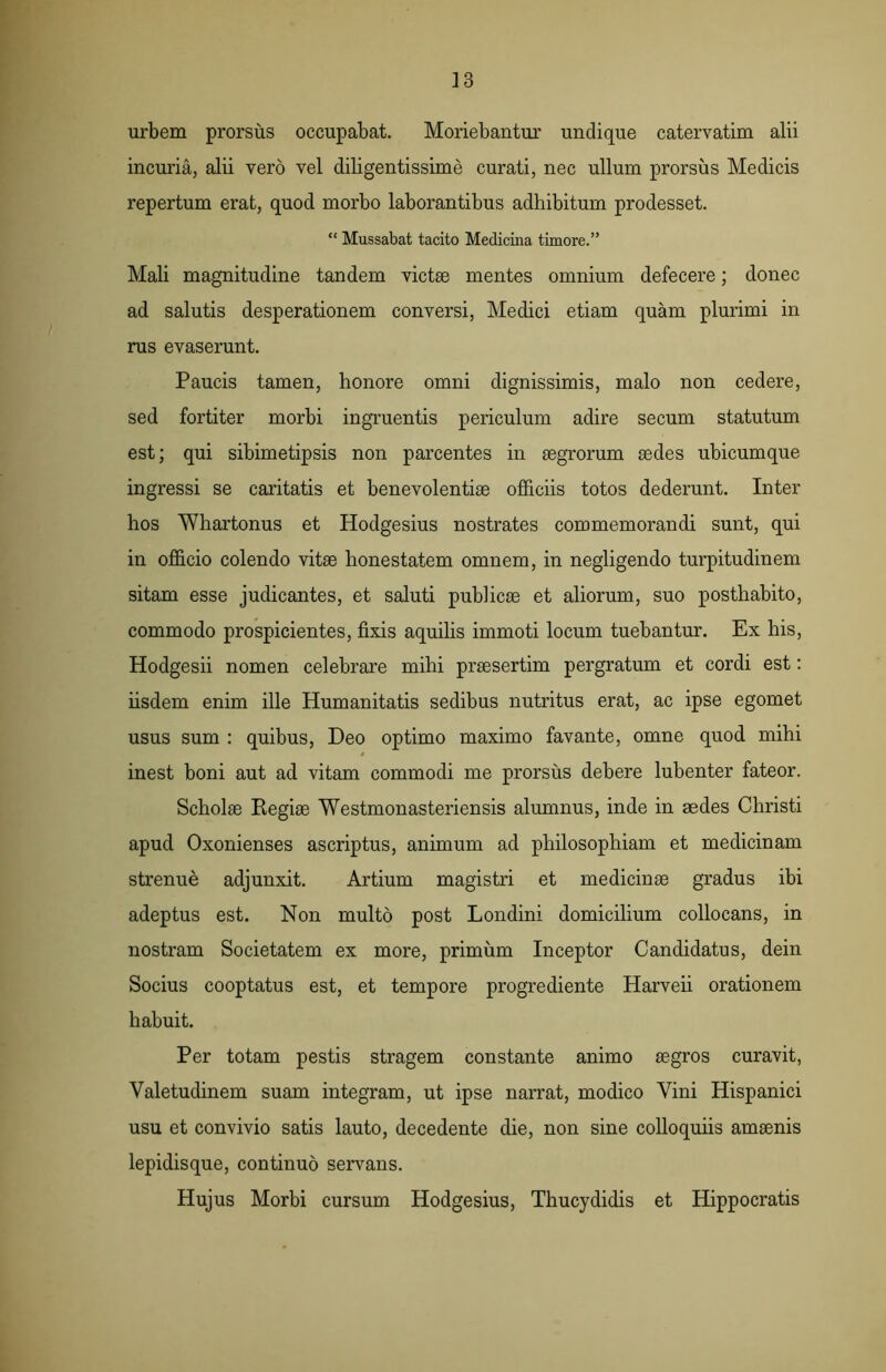 urbem prorsus occupabat. Moriebantur undique catervatim alii incuria, alii vero vel diligentissime curati, nec ullum prorsus Medicis repertum erat, quod morbo laborantibus adhibitum prodesset. “ Mussabat tacito Medicina timore.” Mali magnitudine tandem victae mentes omnium defecere; donec ad salutis desperationem conversi, Medici etiam quam plurimi in rus evaserunt. Paucis tamen, honore omni dignissimis, malo non cedere, sed fortiter morbi ingruentis periculum adire secum statutum est; qui sibimetipsis non parcentes in aegrorum aedes ubicumque ingressi se caritatis et benevolentiae officiis totos dederunt. Inter hos Whartonus et Hodgesius nostrates commemorandi sunt, qui in officio colendo vitae honestatem omnem, in negligendo turpitudinem sitam esse judicantes, et saluti publicae et aliorum, suo posthabito, commodo prospicientes, fixis aquilis immoti locum tuebantur. Ex his, Hodgesii nomen celebrare mihi praesertim pergratum et cordi est: iisdem enim ille Humanitatis sedibus nutritus erat, ac ipse egomet usus sum : quibus, Deo optimo maximo favante, omne quod mihi inest boni aut ad vitam commodi me prorsus debere lubenter fateor. Scholae Regiae Westmonasteriensis alumnus, inde in aedes Christi apud Oxonienses ascriptus, animum ad philosophiam et medicinam strenue adjunxit. Artium magistri et medicinae gradus ibi adeptus est. Non multo post Londini domicilium collocans, in nostram Societatem ex more, primum Inceptor Candidatus, dein Socius cooptatus est, et tempore progrediente Harveii orationem habuit. Per totam pestis stragem constante animo aegros curavit, Valetudinem suam integram, ut ipse narrat, modico Vini Hispanici usu et convivio satis lauto, decedente die, non sine colloquiis amaenis lepidisque, continuo servans. Hujus Morbi cursum Hodgesius, Thucydidis et Hippocratis