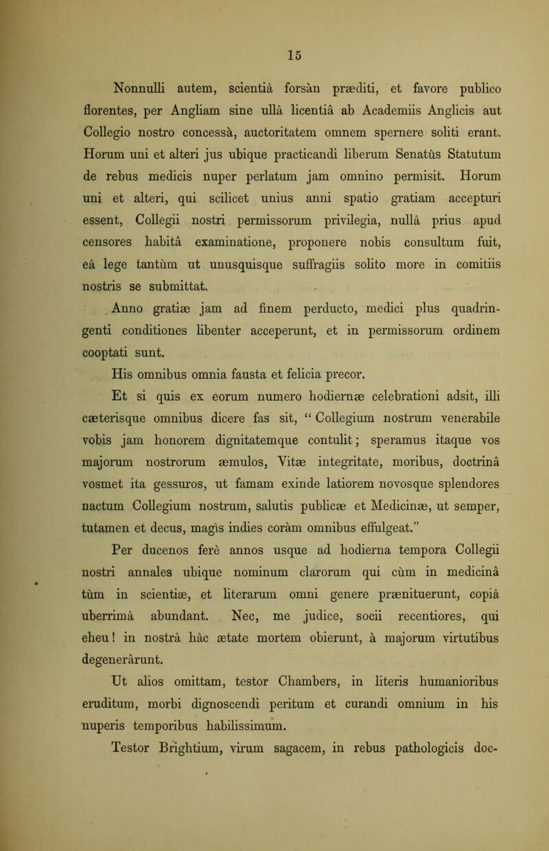 Nonnulli autem, scientia forsan praediti, et favore publico florentes, per Angliam sine ulla licentia ab Academiis Anglicis aut Collegio nostro concessa, auctoritatem omnem spernere soliti erant. Horum uni et alteri jus ubique practicandi liberum Senatus Statutum de rebus medicis nuper perlatum jam omnino permisit. Horum uni et alteri, qui scilicet unius anni spatio gratiam accepturi essent, Collegii nostri permissorum privilegia, nulla prius apud censores habita examinatione, proponere nobis consultum fuit, ea lege tantum ut unusquisque suffragiis solito more in comitiis nostris se submittat. Anno gratiae jam ad finem perducto, medici plus quadrin- genti conditiones libenter acceperunt, et in permissorum ordinem cooptati sunt. His omnibus omnia fausta et felicia precor. Et si quis ex eorum numero hodiernae celebrationi adsit, illi caeterisque omnibus dicere fas sit, “ Collegium nostrum venerabile vobis jam honorem dignitatemque contulit ; speramus itaque vos majorum nostrorum aemulos, Vitae integritate, moribus, doctrina vosmet ita gessuros, ut famam exinde latiorem novos que splendores nactum Collegium nostrum, salutis publicae et Medicinae, ut semper, tutamen et decus, magis indies coram omnibus effulgeat.” Per ducenos fere annos usque ad hodierna tempora Collegii nostri annales ubique nominum clarorum qui cum in medicina tum in scientiae, et literarum omni genere praenituerunt, copia uberrima abundant. Nec, me judice, socii recentiores, qui eheu! in nostra hac mtate mortem obierunt, a majorum virtutibus degenerarunt. Ut alios omittam, testor Chambers, in literis humanioribus eruditum, morbi dignoscendi peritum et curandi omnium in his nuperis temporibus habilissimum. Testor Brightium, virum sagacem, in rebus pathologicis doc-