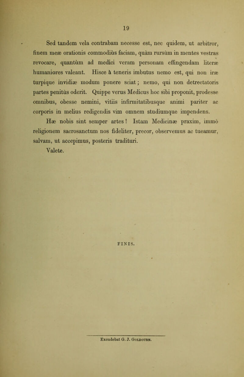 Sed tandem vela contrabam necesse est, nec quidem, ut arbitror, finem mese orationis commodius faciam, quam rursum in mentes vestras revocare, quantum ad medici veram personam effingendam literae humaniores valeant. Hisce a teneris imbutus nemo est, qui non irae turpique invidiae modum ponere sciat; nemo, qui non detrectatoris partes penitus oderit. Quippe verus Medicus hoc sibi proponit, prodesse omnibus, obesse nemini, vitiis infirmitatibusque animi pariter ac corporis in melius redigendis vim omnem studiumque impendens. Hae nobis sint semper artes ! Istam Medicinae praxim, immo religionem sacrosanctum nos fideliter, precor, observemus ac tueamur, salvam, ut accepimus, posteris tradituri. Valete. FINIS. Excudebat G. J. Golboukn.