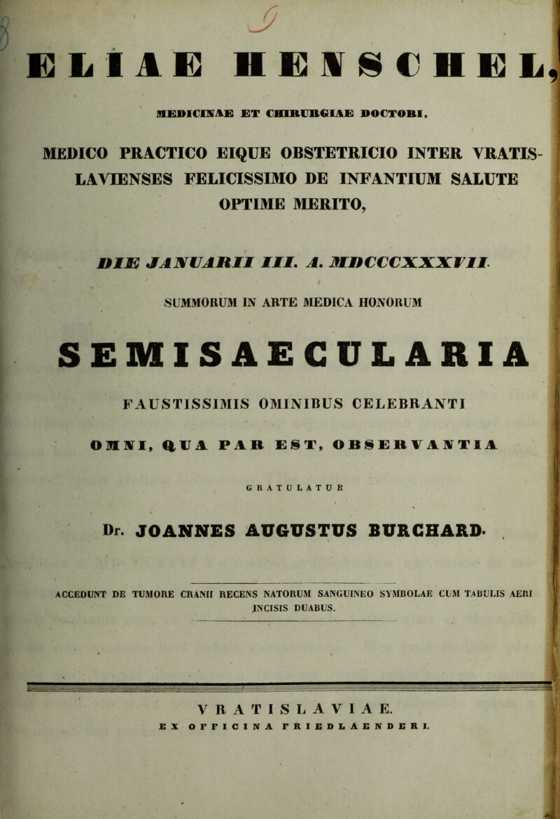 ELIAE HENSCHEL, I TIKIMdMK ET CHIRURGIAE DOCTOBI, * ■ MEDICO PRACTICO EIQUE OBSTETRICIO INTER VRATIS- LAVIENSES FELICISSIMO DE INFANTIUM SALUTE OPTIME MERITO, BIM JANUARII III. A. W»'CCC. A VXI II | SUMMORUM IN ARTE MEDICA HONORUM SEMISAECULARIA FAUSTISSIMIS OMINIBUS CELEBRANTI I OMNI, aM PAR EST, OBSERVANTIA GRATULATUR Dr. JOANNES AUGUSTUS BURGHARD* 11 ACCEDUNT DE TUMORE CRANII RECENS NATORUM SANGUINEO SYMBOLAE CUM TABULIS AERI INCISIS DUABUS. VRATISL AVIAE. EX OFFICINA FRIEDLAEND£RI.