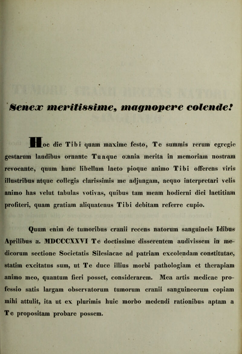 Seneac meritissime» magnopere colende! < / Hoc die Tibi quam maxime festo, Te summis rerum egregie gestarum laudibus ornante Tu a que omnia merita in memoriam nostram revocante, quum hunc libellum laeto pioque animo Tibi offerens viris illustribus atque collegis clarissimis me adjungam, aequo interpretari velis animo has velut tabulas votivas, quibus tam meam hodierni diei laetitiam profiteri, quam gratiam aliquatenus Tibi debitam referre cupio. ' I r Quum enim de tumoribus cranii recens natorum sanguineis Idibus Aprilibus a. MDCCCXXYI Te doctissime disserentem audivissem in me- , i • dicorum sectione Societatis Silesiacae ad patriam excolendam constitutae, statim excitatus sum, ut Te duce illius morbi pathologiam et therapiam animo meo, quantum fieri posset, considerarem. Mea artis medicae pro- fessio satis largam observatorum tumorum cranii sanguineorum copiam mihi attulit, ita ut ex plurimis huic morbo medendi rationibus aptam a / Te propositam probare possem.