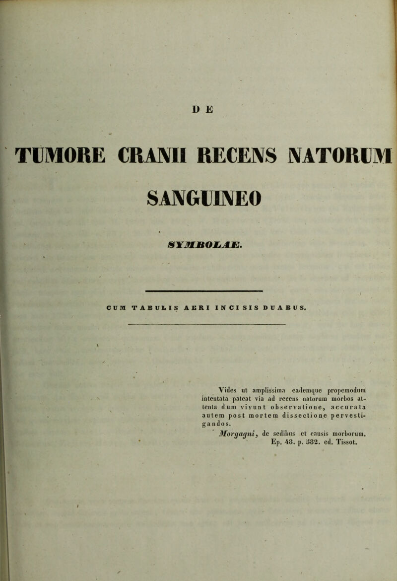 TUMORE CRANII RECENS NATORUM SANGUINEO SYMBOLJLE. ) CUM TABULIS AERI INCISIS DUABUS. Vides ut amplissima eademque propcraodum intentata pateat via ad recens natorum morbos at- tenta dum vivunt observatione, accurata autem post mortem dissectione pervesti- gandos. Morgagni, de sedibus ct causis morborum. Ep. 48. p. o82. ed. Tissot.