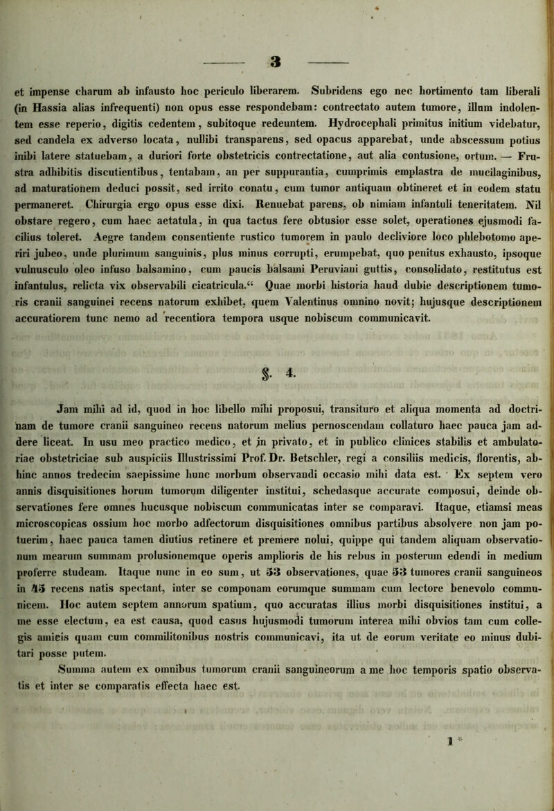 et impense charum ab infausto hoc periculo liberarem. Subridens ego nec hortimento tam liberali (in Hassia alias infrequenti) non opus esse respondebam: contrectato autem tumore, illum indolen- tem esse reperio, digitis cedentem, subitoque redeuntem. Hydrocepliali primitus initium videbatur, sed candela ex adverso locata, nullibi transparens, sed opacus apparebat, unde abscessum potius inibi latere statuebam, a duriori forte obstetricis contrectatione, aut alia contusione, ortum. — Fru- stra adhibitis discutientibus, tentabam, an per suppurantia, cumprimis emplastra de inucilaginibus, ad maturationem deduci possit, sed irrito conatu, cum tumor antiquam obtineret et in eodem statu permaneret. Chirurgia ergo opus esse dixi. Renuebat parens, ob nimiam infantuli teneritatem. Nil obstare regero, cum haec aetatula, in qua tactus fere obtusior esse solet, operationes ejusmodi fa- cilius toleret. Aegre tandem consentiente rustico tumorem in paulo decliviore loco phlebotomo ape- riri jubeo, unde plurimum sanguinis, plus minus corrupti, erumpebat, quo penitus exhausto, ipsoque vulnusculo oleo infuso balsamino, cum paucis balsami Peruviani guttis, consolidato, restitutus est infantulus, relicta vix observabili cicatricula.^ Quae morbi historia haud dubie descriptionem tumo- ris cranii sanguinei recens natorum exhibet, quem Valentinus omnino novit; hujusque descriptionem accuratiorem tunc nemo ad 'recentiora tempora usque nobiscum communicavit. $■ 4. Jam mihi ad id, quod in hoc libello mihi proposui, transituro et aliqua momenta ad doctri- nam de tumore cranii sanguineo recens natorum melius pernoscendam collaturo haec pauca jam ad- dere liceat. In usu meo practico medico, et jn privato, et in publico clinices stabilis et ambulato- riae obstetriciae sub auspiciis Illustrissimi Prof. Dr. Betschler, regi a consiliis medicis, florentis, ab- hinc annos tredecim saepissime hunc morbum observandi occasio mihi data est. Ex septem vero annis disquisitiones horum tumorum diligenter institui, schedasque accurate composui, deinde ob- servationes fere omnes hucusque nobiscum communicatas inter se comparavi. Itaque, etiamsi meas microscopicas ossium hoc morbo adfectorum disquisitiones omnibus partibus absolvere non jam po- tuerim, haec pauca tamen diutius retinere et premere nolui, quippe qui tandem aliquam observatio- num mearum summam prolusionemque operis amplioris de his rebus in posterum edendi in medium proferre studeam. Itaque nunc in eo sum, ut 53 observationes, quae 53 tumores cranii sanguineos in 45 recens natis spectant, inter se componam eorumque summam cum lectore benevolo commu- nicem. Hoc autem septem annorum spatium, quo accuratas illius morbi disquisitiones institui, a me esse electum, ea est causa, quod casus hujusmodi tumorum interea mihi obvios tam cum colle- gis amicis quam cum commilitonibus nostris communicavi, ita ut de eorum veritate eo minus dubi- tari posse putem. Summa autem ex omnibus tumorum cranii sanguineorum a me hoc temporis spatio observa- tis et inter se comparatis effecta haec est. 1 *