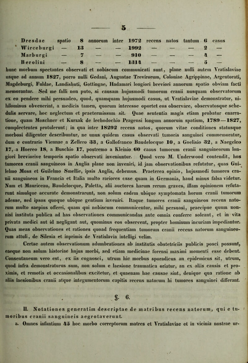 Dresdae spatio 8 annorum inter 1972 recens natos tantum 6 casus Wirceburgi — 13 — — 1992 — — — 2 — Marburgi — 7 — — 910 — — — 4 — Berolini — 8 — — 1314 — —■ — 5 — hunc morbum spectantes observati et nobiscum communicati sunt, plane nulli autem Vratislaviae usque ad annum 1827, porro nulli Gedani, Augustae Trevirorum, Coloniae Agrippinae, Argentorati, Magdeburgi, Fuldae, Landisliuti, Gottingae, Hadamari longiori breviori annorum spatio obviam facti memorantur. Sed me falli non puto, si causam hujusmodi tumorum cranii nusquam observatorum ex eo pendere mihi persuadeo, quod, quamquam hujusmodi casus, ut Yratislaviae demonstratur, ni- hilominus obvenerint, a medicis tamen, quorum interesse oportet eos observare, observatosque sche- dulis servare, hoc neglectum et praetermissum sit. Quae sententia magis etiam probatur enarra- tione, quam Moschner et Kurzak de lechodochio Pragensi longum annorum spatium, 1789 —1827, complectentes protulerunt; in qua inter 18292 recens natos, quorum vitae conditiones statusque morbosi diligenter describuntur, ne unus quidem casus observati tumoris sanguinei commemoratur, dum e contrario Viennae a Zellero 33, a Gallofranco Baudelocque 10, a Goelisio 32, a Naegeleo 17, a Hoereo 18, a Buschio 17, postremo a Ivleinio 60 casus tumorum cranii sanguineorum lon- giori breviorive temporis spatio observati inveniuntur. Quod vero M. Underwood contendit, hos tumores cranii sanguineos in Anglia plane non inveniri, id jam observationibus refutatur, quas Gui- lelmo Moss et Guilelmo Smellie, ipsis Anglis, debemus. Praeterea opinio, hujusmodi tumores cra- nii sanguineos in Francia et Italia multo rariores esse quam in Germania, haud minus falsa videtur. Nam et Mauriceau, Baudelocque, Paletta, alii auctores harum rerum graves, illam opinionem refuta- runt simulque accurate demonstrarunt, non solum eadem ubique symptomata horum cranii tumorum adesse, sed ipsos quoque ubique gentium inveniri. Itaque tumores cranii sanguineos recens nato- rum multo saepius offerri, quam qui nobiscum communicentur, mihi persuasi, praecipue quum non- nisi instituta publica ad has observationes communicandas ante omnia conferre soleant, et in vita privata medici aut id negligant aut, quominus eos observent, propter hominum incuriam impediantur. Quas meas observationes et rationes quoad frequentiam tumorum cranii recens natorum sanguineo- rum attuli, de Silesia et inpriinis de Vratislavia intelligi velim. Certae autem observationum adumbrationes ab institutis obstetriciis publicis posci possunt, eaeque non solum historiae hujus morbi, sed etiam medicinae forensi maximi momenti esse debent. Consentaneum vero est, ex iis cognosci, utrum hic morbus sporadicus «an epidemicus sit, utrum, quod infra demonstraturus sum, non solum e laesione traumatica oriatur, an ex aliis c«ausis et pro- ximis, et remotis et occasion«alibus excitetur, et quaenam hae causae sint, denique qua ratione ab aliis laesionibus cranii atque integumentorum capitis recens natorum hi tumores sanguinei differant. S- 6. II. Notationes generatim descriptae de matribus recens natorum, qui e tu- moribus cranii sanguineis aegrotaverunt. a. Omnes infantium 43 hoc morbo correptorum matres et Vratislaviae et in vicinia nostrae ur-