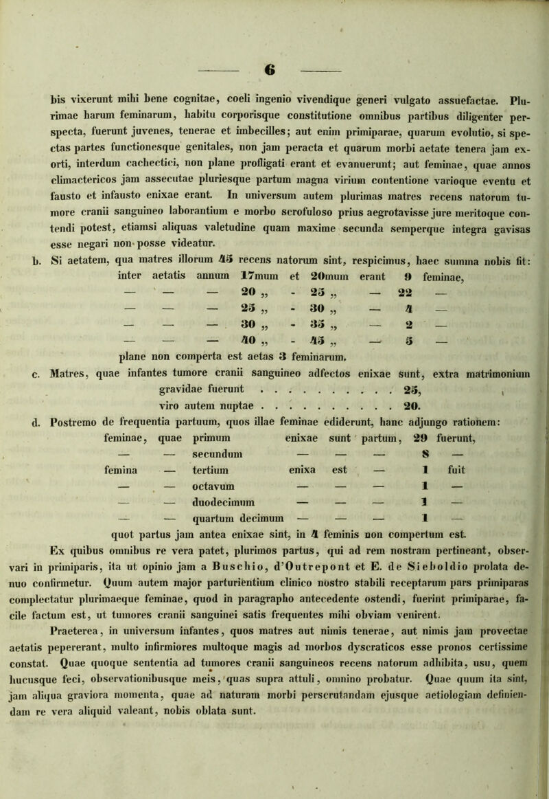 bis vixerunt mihi bene cognitae, coeli ingenio vivendique generi vulgato assuefactae. Plu- rimae harum feminarum, habitu corporisque constitutione omnibus partibus diligenter per- specta, fuerunt juvenes, tenerae et imbecilles; aut enim primiparae, quarum evolutio, si spe- ctas partes functionesque genitales, non jam peracta et quarum morbi aetate tenera jam ex- orti, interdum cachectici, non plane profligati erant et evanuerunt; aut feminae, quae annos climactericos jam assecutae pluriesque partum magna virium contentione varioque eventu et fausto et infausto enixae erant. In universum autem plurimas matres recens natorum tu- more cranii sanguineo laborantium e morbo scrofuloso prius aegrotavisse jure meritoque con- tendi potest, etiamsi aliquas valetudine quam maxime secunda semperque integra gavisas esse negari non>posse videatur. b. Si aetatem, qua matres illorum 415 recens natorum sint, respicimus, haec summa nobis Iit: inter aetatis annum 17mum et 20mum erant 9 feminae, — ' — — 20 „ - 25 „ — 22 — — — — 25 „ - 30 „ — 4 — — — 30 ,, - 35 ,, — 2 — — - - 40 „ - 415 „ — 5 - plane non comperta est aetas 3 feminarum, c. Matres, quae infantes tumore cranii sanguineo adfectos enixae sunt, extra matrimonium gravidae fuerunt 2S, viro autem nuptae 20. d. Postremo de frequentia partuum, quos illae feminae ediderunt, hanc adjungo rationem: feminae, quae primum enixae sunt partum, 29 fuerunt, — — secundum — — — 8 — femina — tertium enixa est — 1 fuit — — octavum — — — 1 — — — duodecimum — — — 1 — — — quartum decimum — — — I — quot partus jam antea enixae sint, in 4 feminis non compertum est. Ex quibus omnibus re vera patet, plurimos partus, qui ad rem nostram pertineant, obser- vari in primiparis, ita ut opinio jam a Buschio, d’Outrepont et E. de Sieboldio prolata de- nuo coniirmetur. Quum autem major parturientium clinico nostro stabili receptarum pars primiparas complectatur plurimaeque feminae, quod in paragrapho antecedente ostendi, fuerint primiparae, fa- cile factum est, ut tumores cranii sanguinei satis frequentes mihi obviam venirent. Praeterea, in universum infantes, quos matres aut nimis tenerae, aut nimis jam provectae aetatis pepererant, multo infirmiores multoque magis ad morbos dyscraticos esse pronos certissime constat. Quae quoque sententia ad tumores cranii sanguineos recens natorum adhibita, usu, quem hucusque feci, observationibusque meis,‘quas supra attuli, omnino probatur. Quae quum ita sint, jam aliqua graviora momenta, quae ad naturam morbi perscrutandam ejusque aetiologiam definien- dam re vera aliquid valeant, nobis oblata sunt.