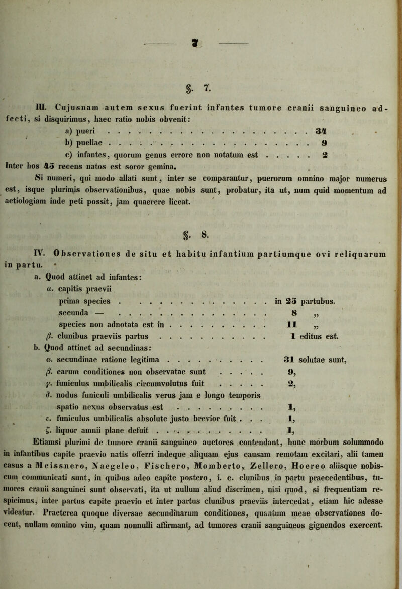 f III. Cujusnam autem sexus fuerint infantes tumore cranii sanguineo ad- fecti, si disquirimus, haec ratio nobis obvenit: a) pueri 34 b) puellae 9 c) infantes, quorum genus errore non notatum est 2 Inter bos 45 recens natos est soror gemina. Si numeri, qui modo allati sunt, inter se comparantur, puerorum omnino major numerus est, isque plurimis observationibus, quae nobis sunt, probatur, ita ut, num quid momentum ad aetiologiam inde peti possit, jam quaerere liceat. S- 8. IV. Obs ervationes de situ et habitu infantium partiumque ovi reliquarum in partu. * a. Quod attinet ad infantes: a. capitis praevii prima species . in 25 partubus. secunda — 8 „ species non adnotata est in 11 „ p. clunibus praeviis partus 1 editus est. b. Quod attinet ad secundinas: a. secundinae ratione legitima 31 solutae sunt, p. earum conditiones non observatae sunt 9, y. funiculus umbilicalis circumvolutus fuit ..... 2, d. nodus funiculi umbilicalis verus jam e longo temporis spatio nexus observatus est 1, s. funiculus umbilicalis absolute justo brevior fuit ... 1, £. liquor amnii plane defuit 1, Etiamsi plurimi de tumore cranii sanguineo auctores contendant, hunc morbum solummodo in infantibus capite praevio natis offerri indeque aliquam ejus causam remotam excitari, alii tamen casus a Meissnero, Naegeleo, Fischero, Momberto, Zellero, Hoereo aliisque nobis- cum communicati sunt, in quibus adeo capite postero, i. e. clunibus in partu praecedentibus, tu- mores cranii sanguinei sunt observati, ita ut nullum aliud discrimen, nisi quod, si frequentiam re- spicimus, inter partus capite praevio et inter partus clunibus praeviis intercedat, etiam hic adesse videatur. Praeterea quoque diversae secundinarum conditiones, quantum meae observationes do- cent, nullam omnino vim, quam nonnulli affirmant, ad tumores cranii sanguineos gignendos exercent. I