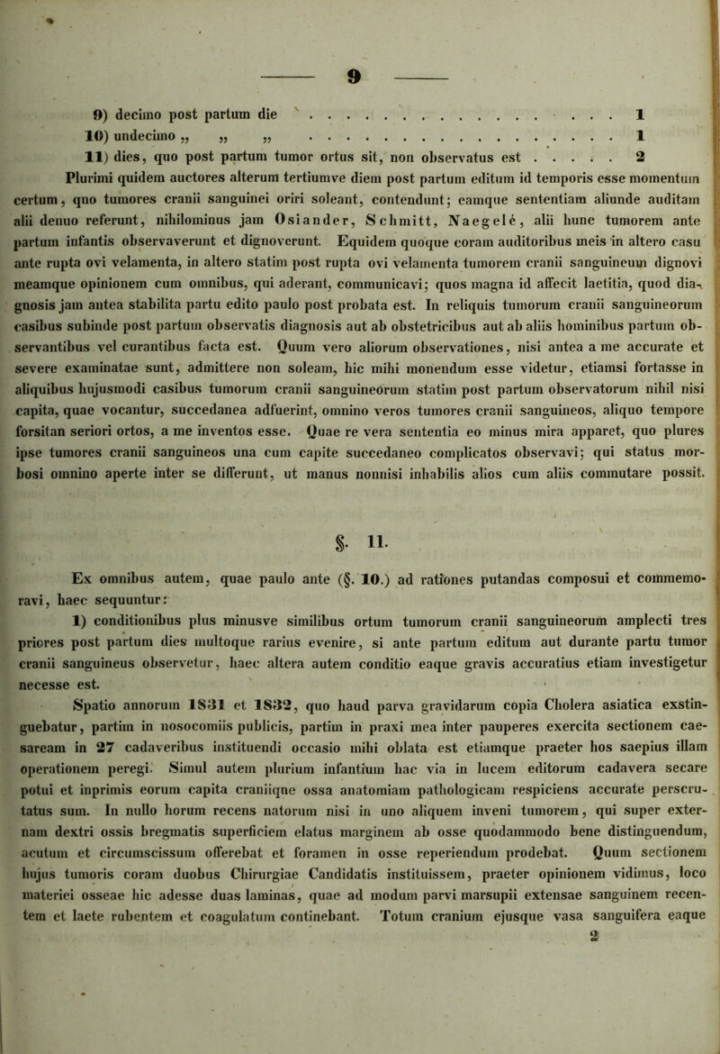 9) decimo post partum die ... 1 10) undecimo „ „ „ 1 11) dies, quo post partum tumor ortus sit, non observatus est 2 Plurimi quidem auctores alterum tertiumve diem post partum editum id temporis esse momentum certum, qno tumores cranii sanguinei oriri soleant, contendunt; eamque sententiam aliunde auditam alii denuo referunt, nihilominus jam Osiander, Schmitt, Naegele, alii hunc tumorem ante partum infantis observaverunt et dignoverunt. Equidem quoque coram auditoribus meis in altero casu ante rupta ovi velamenta, in altero statim post rupta ovi velamenta tumorem cranii sanguineum dignovi meamque opinionem cum omnibus, qui aderant, communicavi; quos magna id affecit laetitia, quod dia- gnosis jam antea stabilita partu edito paulo post probata est. In reliquis tumorum cranii sanguineorum casibus subinde post partum observatis diagnosis aut ab obstetricibus aut ab aliis hominibus partum ob- servantibus vel curantibus facta est. Quum vero aliorum observationes, nisi antea a me accurate et severe examinatae sunt, admittere non soleam, hic mihi monendum esse videtur, etiamsi fortasse in aliquibus hujusmodi casibus tumorum cranii sanguineorum statim post partum observatorum nihil nisi capita, quae vocantur, succedanea adfuerint, omnino veros tumores cranii sanguineos, aliquo tempore forsitan seriori ortos, a me inventos esse. Quae re vera sententia eo minus mira apparet, quo plures ipse tumores cranii sanguineos una cum capite succedaneo complicatos observavi; qui status mor- bosi omnino aperte inter se differunt, ut manus nonnisi inhabilis alios cum aliis commutare possit. S- 11- Ex omnibus autem, quae paulo ante (§.10.) ad rationes putandas composui et commemo- ravi, haec sequunturr 1) conditionibus plus minusve similibus ortum tumorum cranii sanguineorum amplecti tres priores post partum dies multoque rarius evenire, si ante partum editum aut durante partu tumor cranii sanguineus observetur, haec altera autem conditio eaque gravis accuratius etiam investigetur necesse est. Spatio annorum 1S31 et 1S32, quo haud parva gravidarum copia Cholera asiatica exstin- guebatur, partim in nosocomiis publicis, partim in praxi mea inter pauperes exercita sectionem Cae- saream in 27 cadaveribus instituendi occasio mihi oblata est etiamque praeter hos saepius illam operationem peregi. Simul autem plurium infantium hac via in lucem editorum cadavera secare potui et inprimis eorum capita craniiqne ossa anatomiam pathologicam respiciens accurate perscru- tatus sum. In nullo horum recens natorum nisi in uno aliquem inveni tumorem, qui super exter- nam dextri ossis bregmatis superficiem elatus marginem ab osse quodammodo bene distinguendum, acutum et circumscissum offerebat et foramen in osse reperiendum prodebat. Quum sectionem hujus tumoris coram duobus Chirurgiae Candidatis instituissem, praeter opinionem vidimus, loco materiei osseae hic adesse duas laminas, quae ad modum parvi marsupii extensae sanguinem recen- tem et laete rubentem et coagulatum continebant. Totum cranium ejusque vasa sanguifera eaque