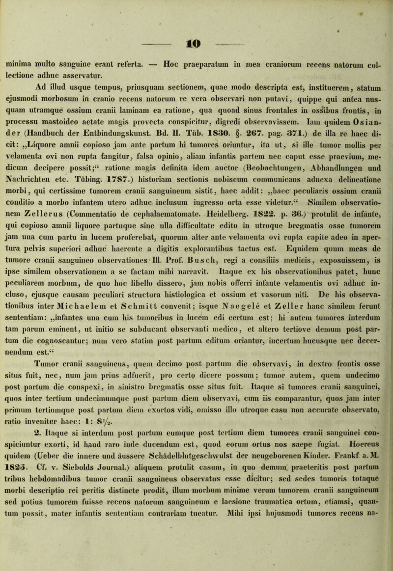 minima multo sanguine erant referta. — Hoc praeparatum in mea craniorum recens natorum col- lectione adhuc asservatur. Ad illud usque tempus, priusquam sectionem, quae modo descripta est, instituerem, statum ejusmodi morbosum in cranio recens natorum re vera observari non putavi, quippe qui antea nus- quam utramque ossium cranii laminam ea ratione, qua quoad sinus frontales in ossibus frontis, in processu mastoideo aetate magis provecta conspicitur, digredi observavissem. Iam quidem Osian- der (Handbuch der Entbindungskunst. Bd. II. Tiib. 1830. §. 207. pag. 371.) de illa re haec di- cit: „Liquore amnii copioso jam ante partum hi tumores oriuntur, ita ut, si ille tumor mollis per velamenta ovi non rupta tangitur, falsa opinio, aliam infantis partem nec caput esse praevium, me- dicum decipere possit;“ ratione magis definita idem auctor (Beobachtungen, Abhandlungen und Nachrichten etc. Tiibing. 1787.) historiam sectionis nobiscum communicans adnexa delineatione morbi, qui certissime tumorem cranii sanguineum sistit, haec addit: ,,haec peculiaris ossium cranii conditio a morbo infantem utero adhuc inclusum ingresso orta esse videtur. “ Similem observatio- nem Zeli erus (Commentatio de cephalaematomate. Heidelberg. 1822. p. 36.) protulit de infante, qui copioso amnii liquore partuque sine ulla difficultate edito in utroque bregmatis osse tumorem jam una cum partu in lucem proferebat, quorum alter ante velamenta ovi rupta capite adeo in aper- tura pelvis superiori adhuc haerente a digitis explorantibus tactus est. Equidem quum meas de tumore cranii sanguineo observationes III. Prof. Busch, regi a consiliis medicis, exposuissem, is ipse similem observationem a se factam mihi narravit. Itaque ex his observationibus patet, hunc peculiarem morbum, de quo hoc libello dissero, jam nobis offerri infante velamentis ovi adhuc in- cluso, ejusque causam peculiari structura histiologica et ossium et vasorum niti. De his observa- tionibus inter Midi aelem et Schmitt convenit; isque Nae gei e et Zeller hanc similem ferunt sententiam: „infantes una cum his tumoribus in lucem edi certum est; hi autem tumores interdum tam parum eminent, ut initio se subducant observanti medico, et altero tertiove demum post par- tum die cognoscantur; num vero statim post partum editum oriantur, incertum hucusque nec decer- nendum est.“ Tumor cranii sanguineus, quem decimo post partum die observavi, in dextro frontis osse situs fuit, nec, num jam prius adfuerit, pro certo dicere possum; tumor autem, quem undecimo post partum die conspexi, in sinistro bregmatis osse situs fuit. Itaque si tumores cranii sanguinei, quos inter tertium undecimumque post partum diem observavi, cum iis comparantur, quos jam inter primum tertiumque post partum diem exortos vidi, omisso illo utroque casu non accurate observato, ratio invenitur haec: 1: S1/^* 2. Itaque si interdum post partum eumque post tertium diem tumores cranii sanguinei con- spiciuntur exorti, id haud raro inde ducendum est, quod eorum ortus nos saepe fugiat. Hoereus quidem (Ueber die innere und iiussere Schadelhlutgeschwulst der neugeborenen Kinder. Frankf. a. M. 1823. Cf. v. Siebolds Journal.) aliquem protulit casum, in quo demum; praeteritis post partum tribus hebdomadibus tumor cranii sanguineus observatus esse dicitur; sed sedes tumoris totaque morbi descriptio rei peritis distincte prodit, illum morbum minime verum tumorem cranii sanguineum sed potius tumorem fuisse recens natorum sanguineum e laesione traumatica ortum, etiamsi, quan- tum possit, mater infantis sententiam contrariam tueatur. Mihi ipsi hujusmodi tumores recens na-