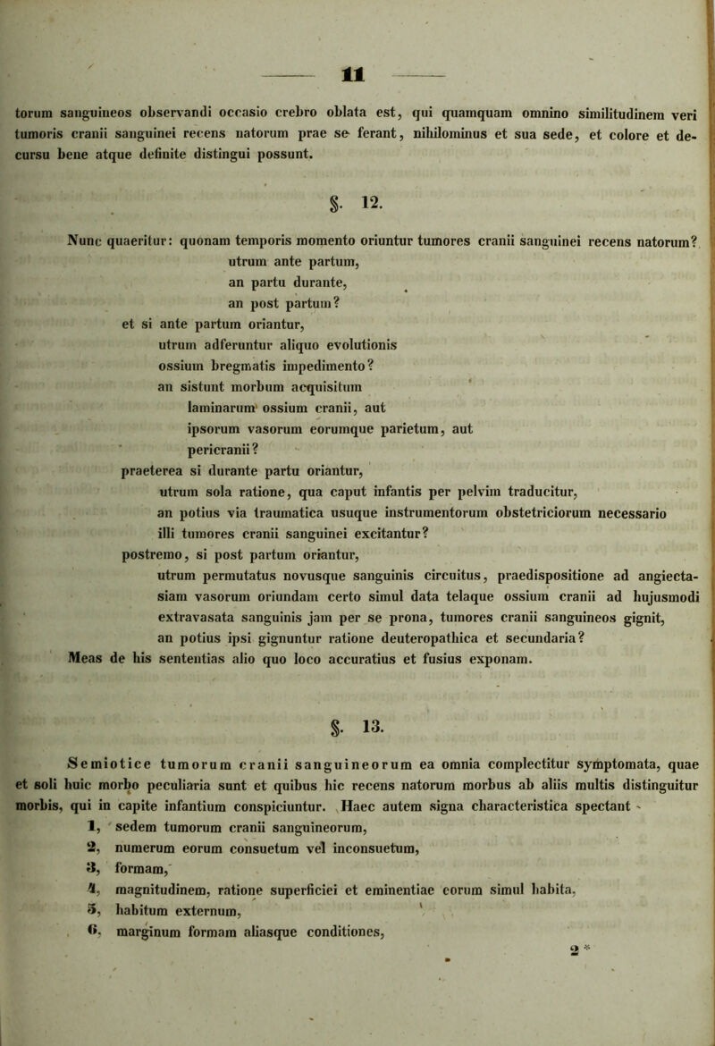 torum sanguineos observandi occasio crebro oblata est, qui quamquam omnino similitudinem veri tumoris cranii sanguinei recens natorum prae sc ferant, nihilominus et sua sede, et colore et de- cursu bene atque definite distingui possunt. S- 12. Nunc quaeritur: quonam temporis momento oriuntur tumores cranii sanguinei recens natorum? utrum ante partum, an partu durante, an post partum? et si ante partum oriantur, utrum adferuntur aliquo evolutionis ossium bregmatis impedimento? an sistunt morbum acquisitum laminarum' ossium cranii, aut ipsorum vasorum eorumque parietum, aut pericranii ? praeterea si durante partu oriantur, utrum sola ratione, qua caput infantis per pelvini traducitur, an potius via traumatica usuque instrumentorum obstetriciorum necessario illi tumores cranii sanguinei excitantur? postremo, si post partum oriantur, utrum permutatus novusque sanguinis circuitus, praedispositione ad angiecta- siam vasorum oriundam certo simul data telaque ossium cranii ad hujusmodi extravasata sanguinis jam per se prona, tumores cranii sanguineos gignit, an potius ipsi gignuntur ratione deuteropathica et secundaria? Meas de his sententias alio quo loco accuratius et fusius exponam. S- 13. Semiotice tumorum cranii sanguineorum ea omnia complectitur symptomata, quae et soli huic morbo peculiaria sunt et quibus hic recens natorum morbus ab aliis multis distinguitur morbis, qui in capite infantium conspiciuntur. Haec autem signa characteristica spectant - 1, sedem tumorum cranii sanguineorum, numerum eorum consuetum vel inconsuetum, formam,' magnitudinem, ratione superficiei et eminentiae eorum simul habita, habitum externum, marginum formam aliasque conditiones, 2, 3, «.