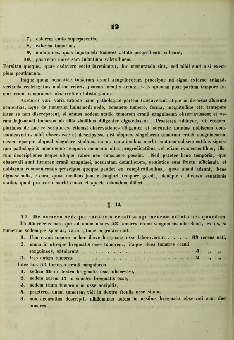 7, colorem cutis superjacentis, S, calorem tumorum, 9, mutationes, quas hujusmodi tumores aetate progrediente suheunt, 10, postremo universam infantium valetudinem. Forsitan quoque, quae cadavere secto inveniuntur, hic memoranda sint, sed nihil sunt nisi exem- plum posthumum. Itaque quum semiotice tumorum cranii sanguineorum praecipue ad signa externe animad- vertenda restringatur, multum refert, quanam infantis aetate, i. e. quonam post partum tempore tu- mor cranii sanguineus observetur et distinguatur. Auctores varii varia ratione hanc pathologiae partem tractaverunt atque in diversas abierunt sententias, iique de tumorum hujusmodi sede, consueto numero, forma, magnitudine ctc. tantopere inter se non discreparent, si ohines eodem stadio tumorem cranii sanguineum observavissent et ve- rum hujusmodi tumorem ab aliis similibus diligenter dignovissent. Praeterea adducor, ut credam, plurimos de hac re scriptores, etiamsi observationes diligenter et accurate notatas nobiscum com- municaverint, nihil observasse et descripsisse nisi aliquem singularem tumorum cranii sanguineorum casum ejusque aliquod singulare stadium, ita ut, mutationibus morbi continuo subsequentibus signis- que pathologicis unoquoque temporis momento idtra progredientibus vel etiam evanescentibus, illo- rum descriptiones neque ubique valere nec congruere possint. Sed praeter hanc temporis, quo observati sunt tumores cranii sanguinei, accuratam definitionem, semiotice cum fructu efficienda et nobiscum communicanda praecipue quoque pendet ex complicationibus, quae simul adsunt, bene dignoscendis, e cura, quam medicus jam e longiori tempore gessit, denique e diverso sanationis stadio, quod pro varia morbi causa et specie admodum differt YII. De numero sedeque tumorum cranii sanguineorum notationes quaedam. Illi 45 recens nati, qui ad unum omnes 53 tumores cranii sanguineos offerebant, ex iis, si numerum sedemque spectas, varia ratione aegrotaverunt. 1. Uno cranii tumore in hoc illove bregmatis osse laboraverunt .... 39 recens nati, 2. unum in utroque bregmatis osse tumorem, itaque duos tumores cranii Inter hos 53 tumores cranii sanguineos 1. sedem 30 in dextro bregmatis osse observavi, 2. sedem autem 17 in sinistro bregmatis osse, 3. sedem trium tumorum in osse occipitis, 4. praeterea unum tumorem vidi in dextro frontis osse situm, 5. non accuratius descripti, nihilominus autem in ossibus bregmatis observati sunt duo §• 14. sanguineos, obtuierunt 3. tres autem tumores . tumores.