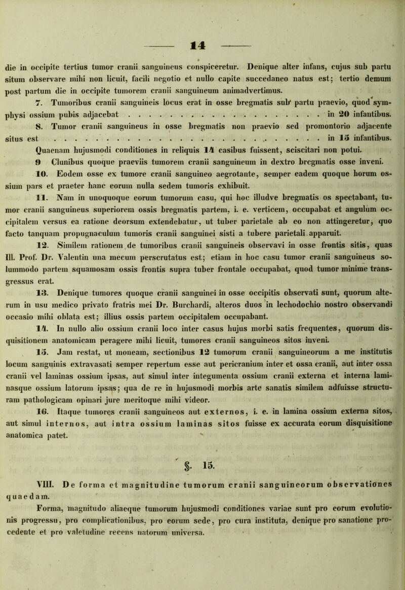 die in occipite tertius tumor cranii sanguineus conspiceretur. Denique alter infans, cujus sub partu situm observare mihi non licuit, facili negotio et nullo capite succedaneo natus est; tertio demum post partum die in occipite tumorem cranii sanguineum animadvertimus. 7. Tumoribus cranii sanguineis locus erat in osse bregmatis sub* partu praevio, quod sym- physi ossium pubis adjacebat in 20 infantibus. 8. Tumor cranii sanguineus in osse bregmatis non praevio sed promontorio adjacente situs est in IS infantibus. Quaenam hujusmodi conditiones in reliquis 14 casibus fuissent, sciscitari non potui. 9 Clunibus quoque praeviis tumorem cranii sanguineum in dextro bregmatis osse inveni. 10. Eodem osse ex tumore cranii sanguineo aegrotante, semper eadem quoque horum os- sium pars et praeter hanc eorum nulla sedem tumoris exhibuit. 11. Nam in unoquoque eorum tumorum casu, qui hoc illudve bregmatis os spectabant, tu- mor cranii sanguineus superiorem ossis bregmatis partem, i. e. verticem, occupabat et angulum oc- cipitalem versus ea ratione deorsum extendebatur, ut tuber parietale ab eo non attingeretur, quo facto tanquam propugnaculum tumoris cranii sanguinei sisti a tubere parietali apparuit. 12. Similem rationem de tumoribus cranii sanguineis observavi in osse frontis sitis, quas 111. Prof. Dr. Valentin una mecum perscrutatus est; etiam in hoc casu tumor cranii sanguineus so- lummodo partem squamosam ossis frontis supra tuber frontale occupabat, quod tumor minime trans- gressus erat. 13. Denique tumores quoque cranii sanguinei in osse occipitis observati sunt, quorum alte- rum in usu medico privato fratris mei Dr. Burchardi, alteros duos in lechodocliio nostro observandi occasio mihi oblata est; illius ossis partem occipitalem occupabant. 14. In nullo alio ossium cranii loco inter casus hujus morbi satis frequentes, quorum dis- quisitionem anatomicam peragere mihi licuit, tumores cranii sanguineos sitos inveni. 15. Jam restat, ut moneam, sectionibus 12 tumorum cranii sanguineorum a me institutis locum sanguinis extravasati semper repertum esse aut pericranium inter et ossa cranii, aut inter ossa cranii vel laminas ossium ipsas, aut simul inter integumenta ossium cranii externa et interna lami- nasque ossium latorum ipsas; qua de re in hujusmodi morbis arte sanatis similem adfuisse structu- ram pathologicam opinari jure meritoque mihi videor. 16. Itaque tumores cranii sanguineos aut externos, i. e. in lamina ossium externa sitos, aut simul internos, aut intra ossium laminas sitos fuisse ex accurata eorum disquisitione anatomica patet. ' S- 15. VIII. De forma et magnitudine tumorum cranii sanguineorum observationes quaeda m. Forma, magnitudo aliaeque tumorum hujusmodi conditiones variae sunt pro eorum evolutio- nis progressu, pro complicationibus, pro eorum sede, pro cura instituta, denique pro sanatione pro- cedente et pro valetudine recens natorum universa.
