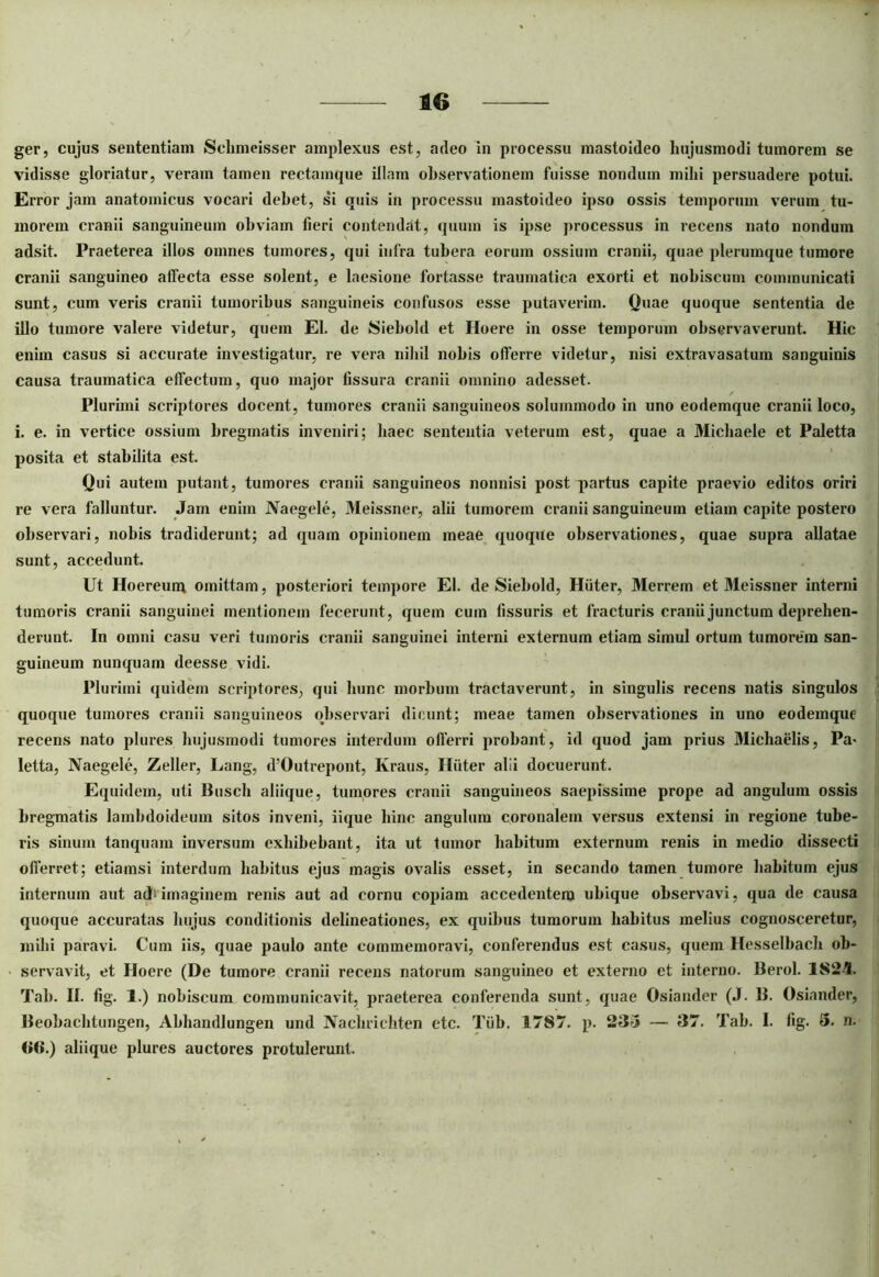 ger, cujus sententiam Sehmeisser amplexus est, adeo in processu mastoideo hujusmodi tumorem se vidisse gloriatur, veram tamen rectamque illam observationem fuisse nondum milii persuadere potui. Error jam anatomicus vocari debet, si quis in processu mastoideo ipso ossis temporum verum tu- morem cranii sanguineum obviam fieri contendat, quum is ipse processus in recens nato nondum adsit. Praeterea illos omnes tumores, qui infra tubera eorum ossium cranii, quae plerumque tumore cranii sanguineo affecta esse solent, e laesione fortasse traumatica exorti et noliiscum communicati sunt, cum veris cranii tumoribus sanguineis confusos esse putaverim. Quae quoque sententia de illo tumore valere videtur, quem EI. de Siebold et Hoere in osse temporum observaverunt. Hic enim casus si accurate investigatur, re vera nihil nobis offerre videtur, nisi extravasatum sanguinis causa traumatica effectum, quo major fissura cranii omnino adesset. ✓ Plurimi scriptores docent, tumores cranii sanguineos solummodo in uno eodemque cranii loco, i. e. in vertice ossium bregmatis inveniri; haec sententia veterum est, quae a Michaele et Paletta posita et stabilita est. Qui autem putant, tumores cranii sanguineos nonnisi post partus capite praevio editos oriri re vera falluntur. Jam enim Naegele, Meissner, alii tumorem cranii sanguineum etiam capite postero observari, nobis tradiderunt; ad quam opinionem meae quoque observationes, quae supra allatae sunt, accedunt. Ut Hoereum omittam, posteriori tempore EI. de Siebold, Hiiter, Merrem et Meissner interni tumoris cranii sanguinei mentionem fecerunt, quem cum fissuris et fracturis cranii junctum deprehen- derunt. In omni casu veri tumoris cranii sanguinei interni externum etiam simul ortum tumorem san- guineum nunquam deesse vidi. Plurimi quidem scriptores, qui hunc morbum tractaverunt, in singulis recens natis singulos quoque tumores cranii sanguineos observari dicunt; meae tamen observationes in uno eodemque recens nato plures hujusmodi tumores interdum offerri probant, id quod jam prius Michaelis, Pa> letta, Naegele, Zeller, Lang, d!Outrepont, Kraus, Hiiter alii docuerunt. Equidem, uti Busch aliique, tumores cranii sanguineos saepissime prope ad angulum ossis bregmatis lambdoideum sitos inveni, iique bine angulum coronalem versus extensi in regione tube- ris sinum tanquam inversum exhibebant, ita ut tumor habitum externum renis in medio dissecti offerret; etiamsi interdum habitus ejus magis ovalis esset, in secando tamen tumore habitum ejus internum aut atb imaginem renis aut ad cornu copiam accedentem ubique observavi, qua de causa quoque accuratas hujus conditionis delineationes, ex quibus tumorum habitus melius cognosceretur, inibi paravi. Cum iis, quae paulo ante commemoravi, conferendus est casus, quem Hesselbach ob- servavit, et Hoere (De tumore cranii recens natorum sanguineo et externo et interno. Berol. 1823. Tab. II. fig. 1.) nobiscum communicavit, praeterea conferenda sunt, quae Osiander (J. B. Osiander, Beobachtungen, Abhandlungen und Naehrichten etc. Tiib. 1787. p. 233 — 37. Tab. I. fig. 3. n. <»6.) aliique plures auctores protulerunt.