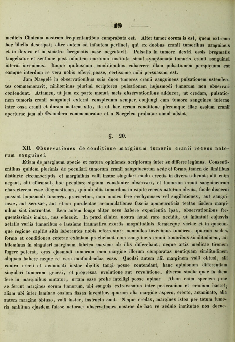medicis Clinicum nostrum frequentantibus comprobata est. Alter tumor eorum is est, quem extremo hoc libello descripsi; alter autem ad infantem pertinet, qui ex duobus cranii tumoribus sanguineis et in dextro et in sinistro bregmatis [osse aegrotavit. Pulsatio in tumore dextri ossis bregmatis tangebatur et sectione post infantem mortuum instituta simul symptomata tumoris cranii sanguinei interni invenimus. Itaque quibuscum conditionibus cohaerere illam pulsationem perspicuum est eamque interdum re vera nobis offerri posse, certissime milii persuasum est. Jam Naegele in observationibus suis duos tumores cranii sanguineos pulsationem ostenden- tes commemoravit, nihilominus plurimi scriptores pulsationem hujusmodi tumorum non observari contendunt. Attamen, ut jam ex parte monui, meis observationibus adducor, ut credam, pulsatio- nem tumoris cranii sanguinei externi conspicuum semper conjungi cum tumore sanguineo interno inter ossa cranii et duram matrem sito, ita ut hac rerum conditione plerumque illae ossium cranii aperturae jam ab Osiandero commemoratae et a Naegeleo probatae simul adsint. 20. XII. Observationes de conditione marginum tumoris cranii recens nato- rum sanguinei. Etiam de marginum specie et natura opiniones scriptorum inter se differre legimus. Consenti- entibus quidem plurimis de peculiari tumorum cranii sanguineorum sede et forma, tamen de limitibus distincte circumscriptis et marginibus valli instar singulari modo erectis in diversa abeunt; alii enim negant, alii affirmant, hoc peculiare signum constanter observari, et tumorum cranii sanguineorum characterem esse diagnosticum, quo ab aliis tumoribus in capite recens natohim obviis, facile discerni possint hujusmodi tumores, praesertim, cum omnes fere ecchymoses vel sugillationes, aut sangui- neae, aut serosae, aut etiam purulentae accumulationes fasciis aponeuroticis tectae iisdem margi- nibus sint instructae. Hem autem longe aliter sese habere experientia ipsa, observationibus fre- quentissimis innixa, nos edocuit. In praxi clinica nostra haud raro accidit, ut infantuli cujusvis aetatis variis tumoribus e laesione traumatica exortis magnitudinis formaeque variae et in quacun- que regione capitis sitis laborantes nobis afferrentur; nonnullos invenimus tumores, quorum sedes, forma et conditiones ceterae eximiam praebebant cum sanguineis cranii tumoribus similitudinem, ni- hilominus in singulari marginum fabrica maxime ab illis differebant; neque artis mcdieae tironem fugere poterat, oras ejusmodi tumorum cum margine illorum comparatas neutiquam similitudinem aliquam habere neque re vera confundendas esse. Quodsi autem alii marginem valli obtusi, alii contra erecti et acuminati instar digitis tangi posse contendant, hanc opinionum differentiam singulari tumorum genesi, et progressa evolutione aut revolutione, diverso stadio quae in diem fere in marginibus mutatur, ortam esse probe intelligi posse opinor. Aliam enim speciem prae se ferunt margines eorum tumorum, ubi sanguis extravasatus inter pericranium et cranium haeret- aliam ubi inter laminas ossium fissas invenitur, quorum alia margine aspero, erecto, acuminato, alia autem margine obtuso, valli instar, instructa sunt. Neque credas, margines istos per totum tumo- ris ambitum ejusdem fuisse naturae; observationes nostrae de hac re sedulo institutae nos docue-