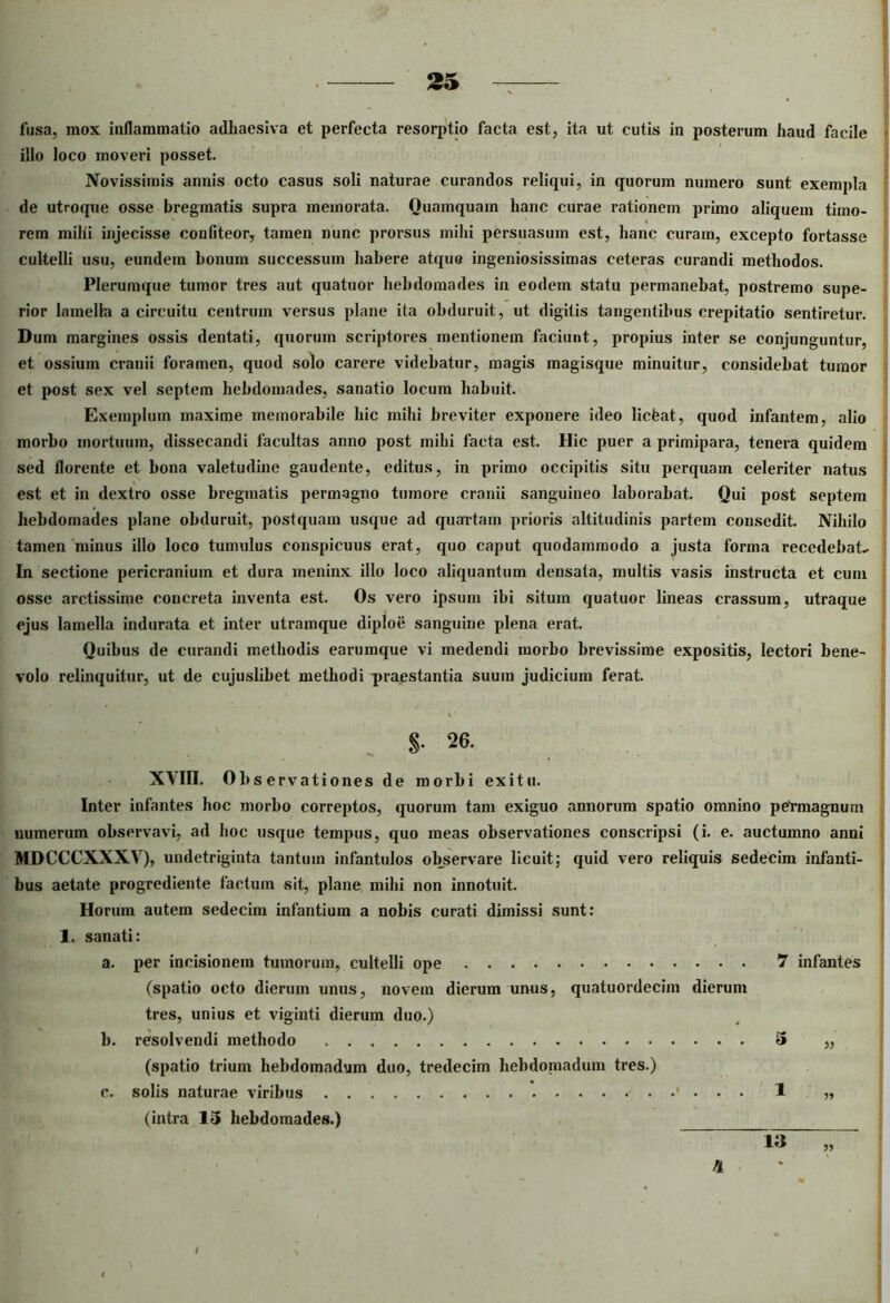 fusa, mox inflammatio adhaesiva et perfecta resorptio facta est, ita ut cutis in posterum haud facile illo loco moveri posset. Novissimis annis octo casus soli naturae curandos reliqui, in quorum numero sunt exempla de utroque osse bregmatis supra memorata. Quamquam hanc curae rationem primo aliquem timo- rem milii injecisse confiteor, tamen nunc prorsus mihi persuasum est, hanc curam, excepto fortasse cultelli usu, eundem bonum successum habere atquo ingeniosissimas ceteras curandi methodos. Plerumque tumor tres aut quatuor hebdomades in eodem statu permanebat, postremo supe- rior lamella a circuitu centrum versus plane ita obduruit, ut digitis tangentibus crepitatio sentiretur. Dum margines ossis dentati, quorum scriptores mentionem faciunt, propius inter se conjunguntur, et ossium cranii foramen, quod solo carere videbatur, magis magisque minuitur, considebat tumor et post sex vel septem hebdomades, sanatio locum habuit. Exemplum maxime memorabile hic mihi breviter exponere ideo liefeat, quod infantem, alio morbo mortuum, dissecandi facultas anno post mihi facta est. Hic puer a primipara, tenera quidem sed florente et bona valetudine gaudente, editus, in primo occipitis situ perquam celeriter natus est et in dextro osse bregmatis permagno tumore cranii sanguineo laborabat. Qui post septem hebdomades plane obduruit, postquam usque ad quartam prioris altitudinis partem consedit. Nihilo tamen minus illo loco tumulus conspicuus erat, quo caput quodammodo a justa forma recedebat- In sectione pericranium et dura meninx illo loco aliquantum densata, multis vasis instructa et cum osse arctissime concreta inventa est. Os vero ipsum ibi situm quatuor lineas crassum, utraque ejus lamella indurata et inter utramque diploe sanguine plena erat. Quibus de curandi methodis earumque vi medendi morbo brevissime expositis, lectori bene- volo relinquitur, ut de cujuslihet methodi praestantia suum judicium ferat. S- 26. ' XVin. Observati ones de morbi exitu. Inter infantes hoc morbo correptos, quorum tam exiguo annorum spatio omnino permagnum numerum observavi, ad hoc usque tempus, quo meas observationes conscripsi (i. e. auctumno anni MDCCCXXXV), undetriginta tantum infantulos observare licuit; quid vero reliquis sedecim infanti- bus aetate progrediente factum sit, plane mihi non innotuit. Horum autem sedecim infantium a nobis curati dimissi sunt: ]. sanati: a. per incisionem tumorum, cultelli ope 7 infantes (spatio octo dierum unus, novem dierum unus, quatuordecim dierum tres, unius et viginti dierum duo.) b. resolvendi methodo 3 „ (spatio trium hebdomadum duo, tredecim hebdoniadum tres.) c. solis naturae viribus 1 „ (intra 15 hebdomades.) _____________ 4