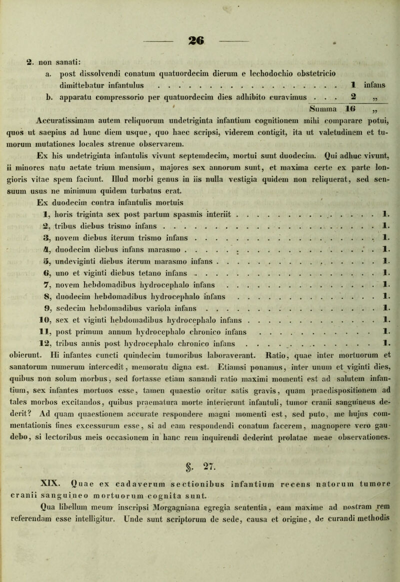 2. non sanati: a. post dissolvendi conatum quatuordecim dierum e lechodochio obstetricio dimittebatur infantulus 1 infans b. apparatu compressorio per quatuordecim dies adbibito curavimus ... 2 „ Summa 1<» „ Accuratissimam autem reliquorum undetriginta infantium cognitionem inibi comparare potui, quos ut saepius ad bunc diem usque, quo baec scripsi, viderem contigit, ita ut valetudinem et tu- morum mutationes locales strenue observarem. Ex bis undetriginta infantulis vivunt septemdecim, mortui sunt duodecim. Qui adhuc vivunt, ii minores natu aetate trium mensium, majores sex annorum sunt, et maxima certe ex parte lon- gioris vitae spem faciunt. Illud morbi genus in iis nulla vestigia quidem non reliquerat, sed sen- suum usus ne minimum quidem turbatus erat. Ex duodecim contra infantulis mortuis 1, horis triginta sex post partum spasmis interiit 1. 2, tribus diebus trismo infans 1. 3, novem diebus iterum trismo infans 1. 4, duodecim diebus infans marasmo . 1. 5, undeviginti diebus iterum marasmo infans 1. 6, uno et viginti diebus tetano infans - 1. 7, novem hebdomadibus hydrocephalo infans 1- 8, duodecim hebdomadibus hydrocephalo infans 1. 9, sedecim hebdomadibus variola infans 1. 1«, sex et viginti hebdomadibus hydrocephalo infans 1. 11, post primum annum hydrocephalo chronico infans 1- 12, tribus annis post hydrocephalo chronico infans 1. obierunt. Hi infantes cuncti quindecim tumoribus laboraverant. Ratio, quae inter mortuorum et sanatorum numerum intercedit, memoratu digna est. Etiamsi ponamus, inter unum et viginti dies, quibus non solum morbus, sed fortasse etiam sanandi ratio maximi momenti est ad salutem infan- tium, sex infantes mortuos esse, tamen quaestio oritur satis gravis, quam praedispositionem ad tales morbos excitandos, quibus praematura morte interierunt infantuli, tumor cranii sanguineus de- derit? Ad quam quaestionem accurate respondere magni momenti est, sed puto, me hujus com- mentationis fines excessurum esse, si ad eam respondendi conatum facerem, magnopere vero gau- debo, si lectoribus meis occasionem in hanc rem inquirendi dederint prolatae meae observationes. S- 27. XIX. Quae ex cadaverum sectionibus infantium recens natorum tumore cranii sanguineo mortuorum cognita sunt. Qua libellum meum inscripsi Morgagniana egregia sententia, eam maxime ad nostram rem referendam esse intelligitur. Unde sunt scriptorum de sede, causa et origine, de curandi methodis