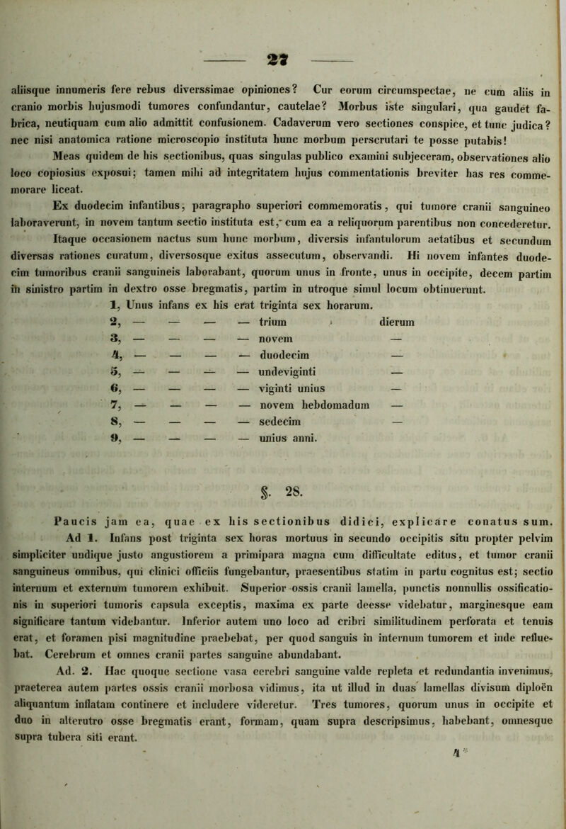 2* aliisque innumeris fere rebus diverssimae opiniones? Cur eorum circumspectae, ne cum aliis in cranio morbis hujusmodi tumores confundantur, cautelae? Morbus iste singulari, qua gaudet fa- brica, neutiquam cum alio admittit confusionem. Cadaverum vero sectiones conspice, et tunc judica ? nec nisi anatomica ratione microscopio instituta hunc morbum perscrutari te posse putabis! Meas quidem de his sectionibus, quas singulas publico examini subjeceram, observationes alio loco copiosius exposui; tamen milii ad integritatem hujus commentationis breviter has res comme- morare liceat. Ex duodecim infantibus, paragrapho superiori commemoratis, qui tumore cranii sanguineo laboraverunt, in novem tantum sectio instituta est,*cum ea a reliquorum parentibus non concederetur. Itaque occasionem nactus sum hunc morbum, diversis infantulorum aetatibus et secundum diversas rationes curatum, diversosque exitus assecutum, observandi. Hi novem infantes duode- cim tumoribus cranii sanguineis laborabant, quorum unus in fronte, unus in occipite, decem partim iii sinistro partim in dextro osse bregmatis, partim in utroque simul locum obtinuerunt. 1, Unus infans ex his erat triginta sex horarum. o m9 — — — — trium j dierum 3, — — — — novem — 4, — — — — duodecim — 5, — — — — undeviginti — a, — — — — viginti unius — 7, — — — — novem hebdomadum — 8, — — — — sedecim — — — — — imius anni. S- 28. Paucis jam ea, quae ex his sectionibus didici, explicare conatus sum. Ad 1. Infans post triginta sex horas mortuus in secundo occipitis situ propter pelvim simpliciter undique justo angustiorem a primipara magna cum difficultate editus, et tumor cranii ' sanguineus omnibus, qui clinici officiis fungebantur, praesentibus statim in partu cognitus est; sectio internum et externum tumorem exhibuit. Superior ossis cranii lamella, punctis nonnullis ossificatio- nis in superiori tumoris capsula exceptis, maxima ex parte deesse videbatur, marginesque eam significare tantum videbantur. Inferior autem uno loco ad cribri similitudinem perforata et tenuis erat, et foramen pisi magnitudine praebebat, per quod sanguis in internum tumorem et inde reflue- bat. Cerebrum et omnes cranii partes sanguine abundabant. Ad. 2. Hac quoque sectione vasa cerebri sanguine valde repleta et redundantia invenimus, praeterea autem partes ossis cranii morbosa vidimus, ita ut illud in duas lamellas divisum diploen aliquantum inflatam continere et includere videretur. Tres tumores, quorum unus in occipite et duo in alterutro osse bregmatis erant, formam, quam supra descripsimus, habebant, onmesque supra tubera siti erant. 'I ••