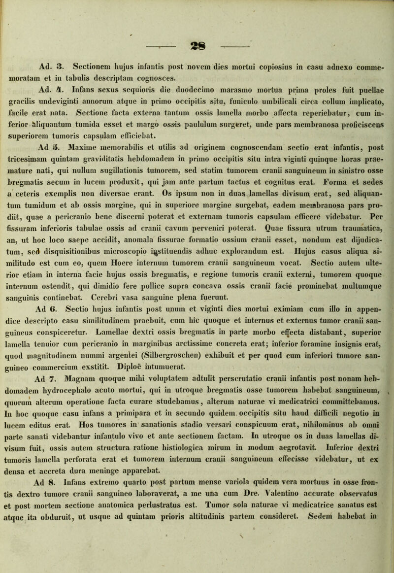 Ad. 3. Sectionem hujus infantis post novem dies mortui copiosius in casu adnexo comme- moratam et in tabulis descriptam cognosces. Ad. 4. Infans sexus sequioris die duodecimo marasmo mortua prima proles fuit puellae gracilis undeviginti annorum atque in primo occipitis situ, funiculo umbilicali circa collum implicato, facile erat nata. Sectione facta externa tantum ossis lamella morbo affecta reperiebatur, cum in- ferior bliquantum tumida esset et margo ossis paululum surgeret, unde pars membranosa proficiscens superiorem tumoris capsulam efficiebat. Ad 5. Maxime memorabilis et utilis ad originem cognoscendam sectio erat infantis, post tricesimam quintam graviditatis hebdomadem in primo occipitis situ intra viginti quinque horas prae- mature nati, qui nullum sugillationis tuinorem, sed statim tumorem cranii sanguineum in sinistro osse bregmatis secum in lucem produxit, qui jam ante partum tactus et cognitus erat. Forma et sedes a ceteris exemplis non diversae erant. Os ipsum non in duas lamellas divisum erat, sed aliquan- tum tumidum et ab ossis margine, qui in superiore margine surgebat, eadem membranosa pars pro- diit, quae a pericranio bene discerni poterat et externam tumoris capsulam efficerh videbatur. Per fissuram inferioris tabulae ossis ad cranii cavum perveniri poterat. Quae fissura utrum traumatica, an, ut hoc loco saepe accidit, anomala fissurae formatio ossium cranii esset, nondum est dijudica- tum, sed disquisitionibus microscopio instituendis adhuc explorandum est. Hujus casus aliqua si- militudo est cum eo, quem Hoere internum tumorem cranii sanguineum vocat. Sectio autem ulte- rior etiam in interna facie hujus ossis bregmatis, e regione tumoris cranii externi, tumorem quoque internum ostendit, qui dimidio fere pollice supra concava ossis cranii facie prominebat multumque sanguinis continebat. Cerebri vasa sanguine plena fuerunt. Ad 6. Sectio hujus infantis post unum et viginti dies mortui eximiam cum illo in appen- dice descripto casu similitudinem praebuit, cum lue quoque et internus et externus tumor cranii san- guineus conspiceretur. Lamellae dextri ossis bregmatis in parte morbo effecta distabant, superior lamella tenuior cum pericranio in marginibus arctissime concreta erat; inferior foramine insignis erat, quod magnitudinem nummi argentei (Silbergroschen) exhibuit et per quod cum inferiori tumore san- guineo commercium exstitit. Diploe intumuerat. Ad 7. Magnam quoque mihi voluptatem adtulit perscrutatio cranii infantis post nonam heb- domadem hydrocephalo acuto mortui, qui in utroque bregmatis osse tumorem habebat sanguineum, , quorum alterum operatione facta curare studebamus, alterum naturae vi medicatrici committebamus. In hoc quoque casu infans a primipara et in secundo quidem, occipitis situ haud difficili negotio in lucem editus erat. Hos tumores in sanationis stadio versari conspicuum erat, nihilominus ab omni parte sanati videbantur infantulo vivo et ante sectionem factam. In utroque os in duas lamellas di- visum fuit, ossis autem structura ratione histiologica mirum in modum aegrotavit. Inferior dextri tumoris lamella perforata erat et tumorem internum cranii sanguineum effecisse videbatur, ut ex densa et accreta dura meninge apparebat. Ad 8. Infans extremo quarto post partum mense variola quidem vera mortuus in osse fron- tis dextro tumore cranii sanguineo laboraverat, a me una cum Dre. Yalentino accurate observatus et post mortem sectione anatomica perlustratus est. Tumor sola naturae vi medicatrice sanatus est atque ita obduruit, ut usque ad quintam prioris altitudinis partem consideret. Sedem habebat in