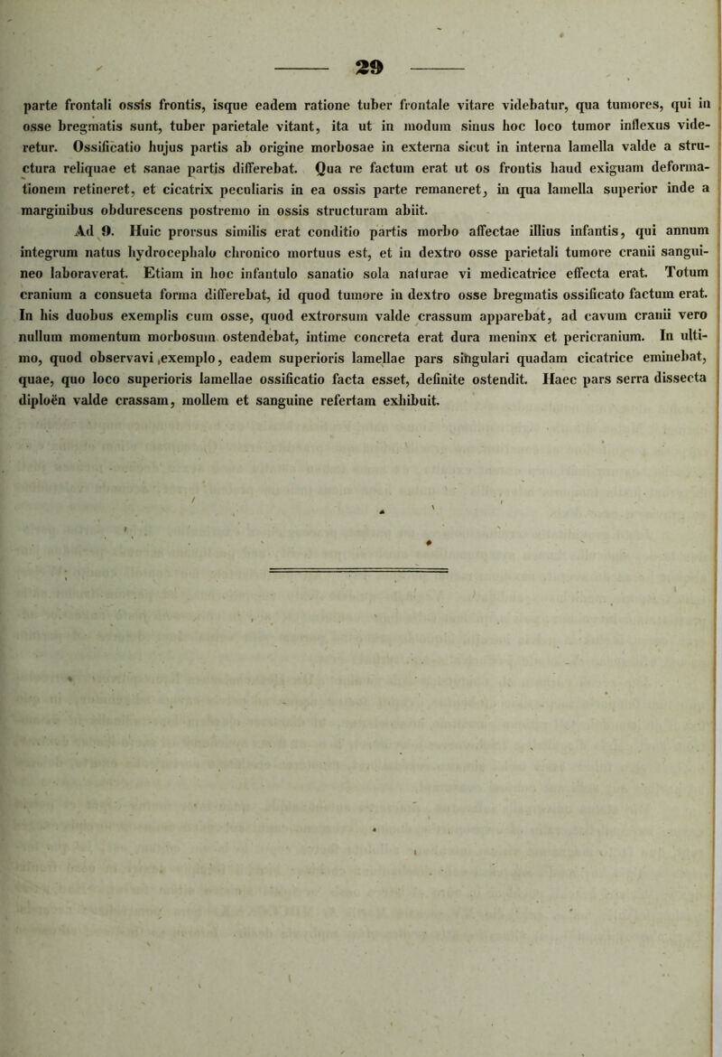 parte frontali ossis frontis, isque eadem ratione tuber frontale vitare videbatur, qua tumores, qui in , osse bregmatis sunt, tuber parietale vitant, ita ut in modum sinus hoc loco tumor inflexus vide- retur. Ossificatio hujus partis ab origine morbosae in externa sicut in interna lamella valde a stru- ctura reliquae et sanae partis differebat. Qua re factum erat ut os frontis haud exiguam deforma- tionem retineret, et cicatrix peculiaris in ea ossis parte remaneret, in qua lamella superior inde a marginibus obdurescens postremo in ossis structuram abiit. Ad 0. Huic prorsus similis erat conditio partis morbo affectae illius infantis, qui annum integrum natus hydrocephalo chronico mortuus est, et in dextro osse parietali tumore cranii sangui- neo laboraverat. Etiam in hoc infantulo sanatio sola naturae vi medicatrice effecta erat. Totum cranium a consueta forma differebat, id quod tumore in dextro osse bregmatis ossificato factum erat. In bis duobus exemplis cum osse, quod extrorsum valde crassum apparebat, ad cavum cranii vero nullum momentum morbosum ostendebat, intime concreta erat dura meninx et pericranium. In ulti- mo, quod observavi .exemplo, eadem superioris lamellae pars singulari quadam cicatrice eminebat, quae, quo loco superioris lamellae ossificatio facta esset, definite ostendit. Haec pars serra dissecta i diploen valde crassam, mollem et sanguine refertam exhibuit. / #