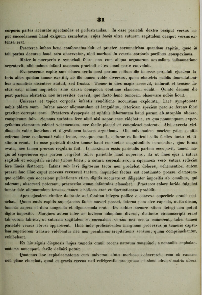 corporis partes accurate spectandas et perlustrandas. In osse parietali dextro occiput versus ca- put succedaneum haud exiguum cernebatur, cujus basis ultra suturam sagittalem occiput versus ex- tensa erat. Praeterea infans bene conformatus fuit et praeter asymmetriam quandam capitis, quae in tali partus decursu haud raro observatur, nihil morbosi in ceteris corporis partibus conspeximus. Mater in puerperio e synochali febre una cum aliqua organorum sexualium inflammatione aegrotavit, nihilominus infanti mammas praebuit et ex omni parte convaluit. Evanescente capite succedaneo tertio post partum editum die in osse parietali ejusdem la- teris alius quidam tumor exstitit, ab illo tamen valde diversus, quem obstetrix calidis fomentationi- bus aromaticis discutere statuit, sed frustra. Tumor in dies magis accrevit, induruit et tensior fa- ctus est; infans inquietior sine causa conspicua continuo clamorem edidit. Quinto demum die post partum obstetrix nos arcessitos curavit, quo facto hunc tumorem observare nobis licuit. Universa et topica corporis infantis conditione accuratius explorata, haec symptomata nobis oblata sunt. Infans macer aliquantulum et languidus, ictericam speciem prae se ferens febri graviter correpta erat. Praeterea dyspepsia et aphthis laborantem haud parum ab atrophia abesse, conspicuum fuit. Somnus turbatus fere nihil nisi sopor esse videbatur, ex quo nonnunquam exper- gefactus clamorem edebat vehementem, nec facile placari et conquiesci poterat. Alvi excreta viri- diuscula valde foetebant et digestionem laesam arguebant. Ob universalem maciem galea capitis ceterum bene conformati valde tenue, ossaque cranii, suturae et fonticuli satis faciles tactu et di- stinctu erant. In osse parietali dextro tumor haud consuetae magnitudinis cernebatur, ejus forma ovata, nec tamen prorsus regularis fuit. Is maximam ossis parietalis partem occupavit, tamen ma- gis ad superiorem ejus partem vergebat tuber parietale haud superans, ita ut lines ejus a sutura sagittali et occipitali circiter(tribus lineis, a sutura coronali sex, a squamosa vero sutura sedecim fere lineis distarent. Infans sub levi digitorum tactu non prodebat dolores, vehementiori autem pressu huc illuc caput movens recusavit tactum, inquietior factus est continuato pressu clamorem- que edidit, qua occasione pulsationes etiam digitis accurate et diligenter impositis ab omnibus, qui aderant, observari poterant, praesertim quum infantulus clamabat. Praeterea colore lurido fulgebat tumor iste aliquantulum tensus, tamen elasticus erat et fluctuationem prodidit. Apex ejusdem circiter dodrante aut forsitan integro pollice e convexa superficie cranii emi- nebat. Quum cutis capitis superjacens facile moveri posset, interna pars sive capsula, ut ita dicam, tumoris aspera et dura tangenda et dignoscenda erat. Os subter tmnore situm detegi non potuit digito imposito. Margines autem inter se invicem admodum diversi, distincte circumscripti erant tali eorum fabrica, ut suturam sagittalem et coronalem versus ora erecta eminerent, tuber tamen parietale versus abrosi apparerent. Hinc inde proficiscentes marginum processus in tumoris capsu- lam superiorem transire videbantur nec non peculiarem crepitationis sensum, quum comprimebantur, exhibebant. Ex his signis diagnosis hujus tumoris cranii recens natorum sanguinei, a nonnullis cephalae- matoma nuncupati, facile definiri potuit. Quatenus hoc cephalaematoma cum universo statu morboso cohaereret, eam ob causam non plane elucebat, quod et gravis recens nati refrigeratio praegressa et simul obvius'matris ubera