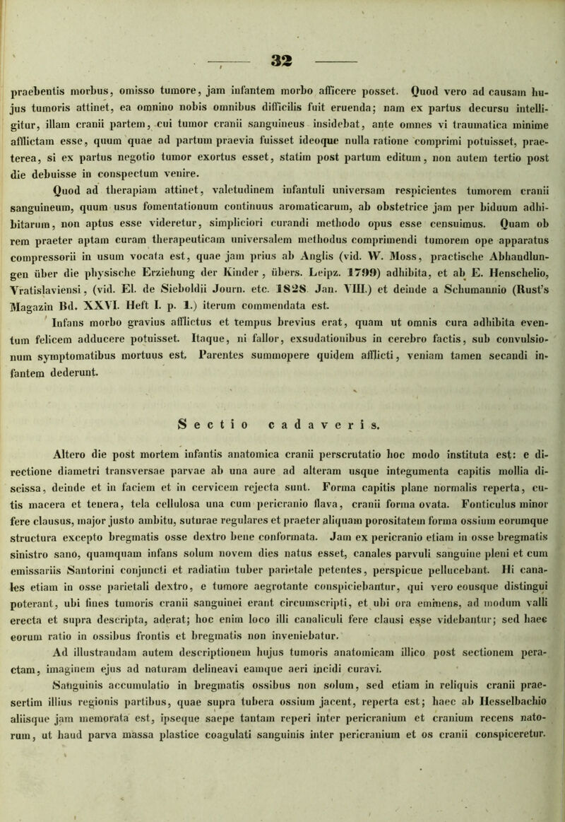 praebentis morbus, omisso tumore, jam infantem morbo afficere posset. Quod vero ad causam hu- jus tumoris attinet, ea omnino nobis omnibus difficilis fuit eruenda; nam ex partus decursu intelli- gitur, illam cranii partem, cui tumor cranii sanguineus insidebat, ante omnes vi traumatica minime afflictam esse, quum quae ad partum praevia fuisset ideoque nulla ratione comprimi potuisset, prae- terea, si ex partus negotio tumor exortus esset, statiin post partum editum, non autem tertio post die debuisse in conspectum venire. Quod ad therapiam attinet, valetudinem infantuli universam respicientes tumorem cranii sanguineum, quum usus fomentationum continuus aromaticarum, ab obstetrice jam per biduum adhi- bitarum, non aptus esse videretur, simpliciori curandi methodo opus esse censuimus. Quam oh rem praeter aptam curam therapeuticam universalem methodus comprimendi tumorem ope apparatus compressorii in usum vocata est, quae jam prius ab Anglis (vid. VV. Moss, practische Abhandlun- gen uber die physische Erziehung der Kinder , iibers. Leipz. 1799) adhibita, et ab E. Henschelio, Vratislaviensi, (vid. EI. de Sieboldii Journ. etc. 1828 Jan. YHI.) et deinde a Schumannio (Rusfs Magazin lld. XXVI. Heft I. p. 1.) iterum commendata est. Infans morbo gravius afflictus et tempus brevius erat, quam ut omnis cura adhibita even- tum felicem adducere potuisset. Itaque, ni fallor, exsudationibus in cerebro factis, sub convulsio- num symptomatibus mortuus est, Parentes summopere quidem afflicti, veniam tamen secandi in- fantem dederunt. Sectio cadaveris. Altero die post mortem infantis anatomica cranii perscrutatio hoc modo instituta est: e di- rectione diametri transversae parvae ab una aure ad alteram usque integumenta capitis mollia di- scissa, deinde et in faciem et in cervicem rejecta sunt. Forma capitis plane normalis reperta, cu- tis macera et teuera, tela cellulosa una cum pericranio flava, cranii forma ovata. Fonticulus minor fere clausus, major justo ambitu, suturae regulares et praeter aliquam porositatem forma ossium eorumque structura excepto bregmatis osse dextro bene conformata. Jam ex pericranio etiam in osse bregmatis sinistro sano, quamquam infans solum novem dies natus esset, canales parvuli sanguine pleni et cum emissariis Santorini conjuncti et radiatiui tuber parietale petentes, perspicue pellucebant. Hi cana- les etiam in osse parietali dextro, e tumore aegrotante conspiciebantur, qui vero eousque distingui poterant, ubi lines tumoris cranii sanguinei erant circumscripti, et ubi ora eminens, ad modum valli erecta et supra descripta, aderat; hoc enim loco illi canaliculi fere clausi esse videbantur; sed haec eorum ratio in ossibus frontis et bregmatis non inveniebatur. Ad illustrandam autem descriptionem hujus tumoris anatomicam illico post sectionem pera- ctam, imaginem ejus ad naturam delineavi eamque aeri incidi curavi. Sanguinis accumulatio in bregmatis ossibus non solum, sed etiam in reliquis cranii prae- sertim illius regionis partibus, quae supra tubera ossium jacent, reperta est; haec ab Hesselbachio aliisque jam memorata est, ipseque saepe tantam reperi inter pericranium et cranium recens nato- rum, ut haud parva massa plastice coagulati sanguinis inter pericranium et os cranii conspiceretur.