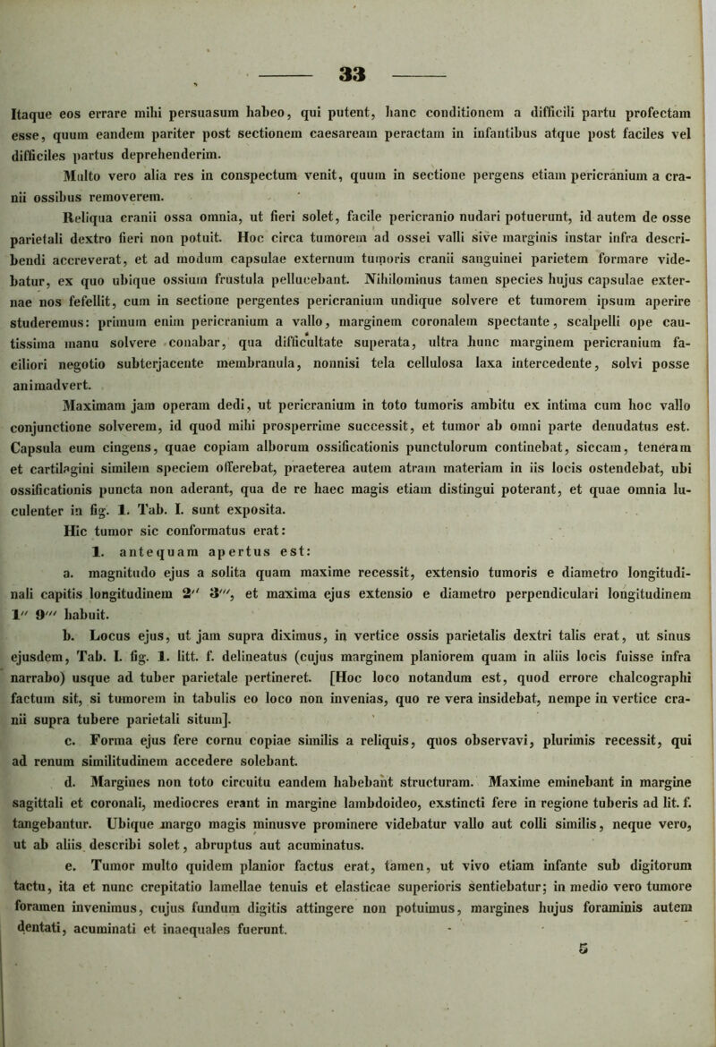 Itaque eos errare mihi persuasum habeo, qui putent, hanc conditionem a difficili partu profectam esse, quum eandem pariter post sectionem caesaream peractam in infantibus atque post faciles vel difficiles partus deprehenderim. Multo vero alia res in conspectum venit, quum in sectione pergens etiam pericranium a cra- nii ossibus removerem. Reliqua cranii ossa omnia, ut fieri solet, facile pericranio nudari potuerunt, id autem de osse parietali dextro fieri non potuit. Hoc circa tumorem ad ossei valli sive marginis instar infra descri- bendi accreverat, et ad modum capsulae externum tumoris cranii sanguinei parietem formare vide- batur, ex quo ubique ossium frustula pellueebant. Nihilominus tamen species hujus capsulae exter- nae nos fefellit, cum in sectione pergentes pericranium undique solvere et tumorem ipsum aperire studeremus: primum enim pericranium a vallo, marginem coronalem spectante, scalpelli ope cau- tissima manu solvere conabar, qua difficultate superata, ultra hunc marginem pericranium fa- ciliori negotio subterjacente membranula, nonnisi tela cellulosa laxa intercedente, solvi posse animadvert. Maximam jam operam dedi, ut pericranium in toto tumoris ambitu ex intima cum hoc vallo conjunctione solverem, id quod mihi prosperrime successit, et tumor ab omni parte denudatus est. Capsula eum cingens, quae copiam alborum ossificationis punctulorum continebat, siccam, teneram et cartilagini similem speciem olferebat, praeterea autem atram materiam in iis locis ostendebat, ubi ossificationis puncta non aderant, qua de re haec magis etiam distingui poterant, et quae omnia lu- culenter in fig. 1. Tab. I. sunt exposita. Hic tumor sic conformatus erat: 1. antequam apertus est: a. magnitudo ejus a solita quam maxime recessit, extensio tumoris e diametro longitudi- nali capitis longitudinem 2'' et maxima ejus extensio e diametro perpendiculari longitudinem 1 9' habuit. b. Locus ejus, ut jam supra diximus, in vertice ossis parietalis dextri talis erat, ut sinus ejusdem, Tab. I. fig. 1. litt. f. delineatus (cujus marginem planiorem quam in aliis locis fuisse infra narrabo) usque ad tuber parietale pertineret. [Hoc loco notandum est, quod errore chalcographi factum sit, si tumorem in tabulis eo loco non invenias, quo re vera insidebat, nempe in vertice cra- nii supra tubere parietali situm]. c. Forma ejus fere cornu copiae similis a reliquis, quos observavi, plurimis recessit, qui ad renum similitudinem accedere solebant. d. Margines non toto circuitu eandem habebant structuram. Maxime eminebant in margine sagittali et coronali, mediocres erant in margine lambdoideo, exstincti fere in regione tuberis ad lit. f. tangebantur. Ubique margo magis minusve prominere videbatur vallo aut colli similis, neque vero, ut ab aliis describi solet, abruptus aut acuminatus. e. Tumor multo quidem planior factus erat, tamen, ut vivo etiam infante sub digitorum tactu, ita et nunc crepitatio lamellae tenuis et elasticae superioris sentiebatur; in medio vero tumore foramen invenimus, cujus fundum digitis attingere non potuimus, margines hujus foraminis autem dentati, acuminati et inaequales fuerunt.