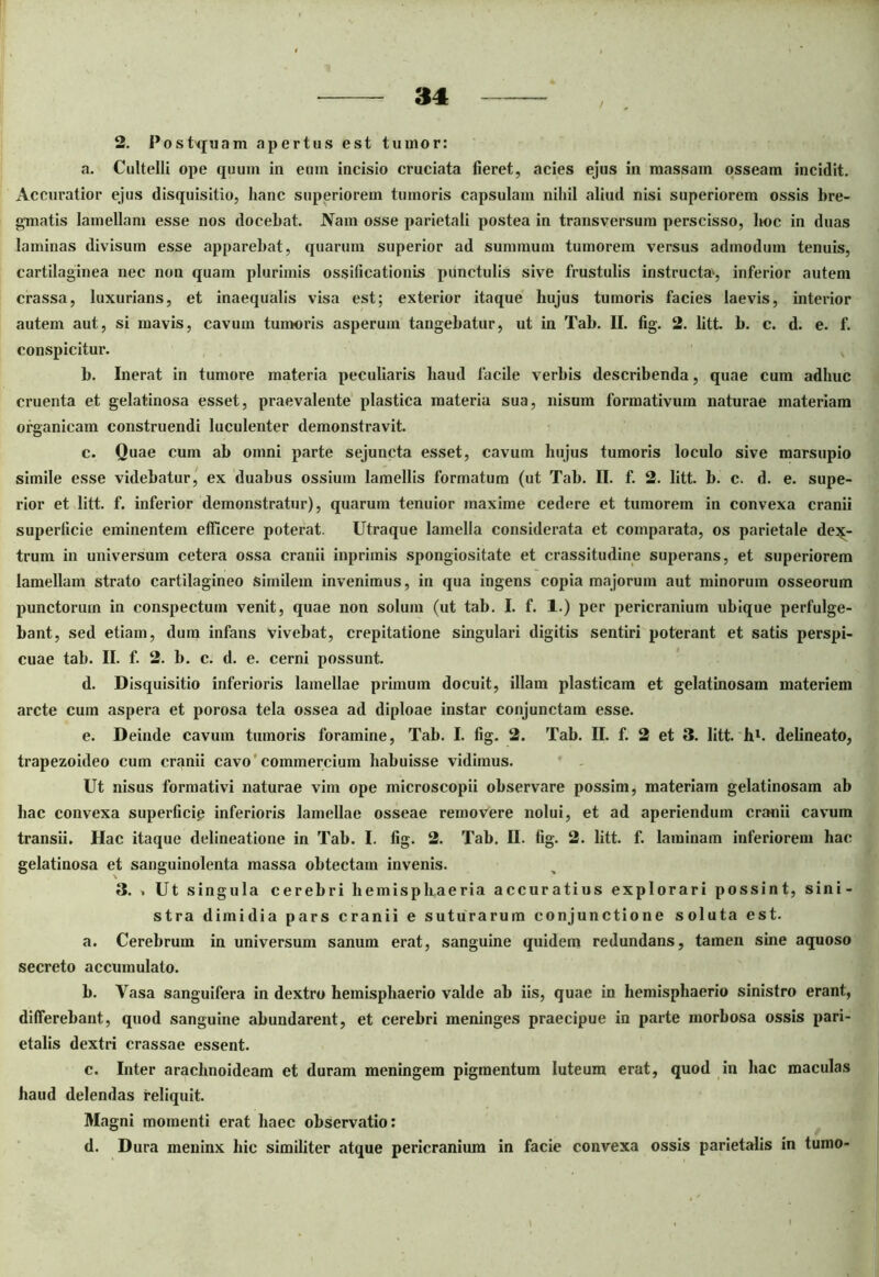 2. Postquam apertus est tumor: a. Cultelli ope quum in eum incisio cruciata fieret, acies ejus in massam osseam incidit. Accuratior ejus disquisitio, hanc superiorem tumoris capsulam nihil aliud nisi superiorem ossis bre- gmatis lamellam esse nos docebat. Nam osse parietali postea in transversum perscisso, lwc in duas laminas divisum esse apparebat, quarum superior ad summum tumorem versus admodum tenuis, cartilaginea nec non quam plurimis ossificationis punctulis sive frustulis instructa4, inferior autem crassa, luxurians, et inaequalis visa est; exterior itaque hujus tumoris facies laevis, interior autem aut, si mavis, cavum tumoris asperum tangebatur, ut in Tab. II. fig. 2. litt. b. c. d. e. f. conspicitur. b. Inerat in tumore materia peculiaris haud facile verbis describenda, quae cum adhuc cruenta et gelatinosa esset, praevalente plastica materia sua, nisum formativum naturae materiam organicam construendi luculenter demonstravit. c. Quae cum ab omni parte sejuncta esset, cavum hujus tumoris loculo sive marsupio simile esse videbatur, ex duabus ossium lamellis formatum (ut Tab. II. f. 2. litt. b. c. d. e. supe- rior et litt. f. inferior demonstratur), quarum tenuior inaxime cedere et tumorem in convexa cranii superficie eminentem efficere poterat. Utraque lamella considerata et comparata, os parietale dex- trum in universum cetera ossa cranii inpriinis spongiositate et crassitudine superans, et superiorem lamellam strato cartilagineo similem invenimus, in qua ingens copia majorum aut minorum osseorum punctorum in conspectum venit, quae non solum (ut tab. I. f. 1.) per pericranium ubique perfulge- bant, sed etiam, dum infans vivebat, crepitatione singulari digitis sentiri poterant et satis perspi- cuae tab. II. f. 2. b. c. d. e. cerni possunt. d. Disquisitio inferioris lamellae primum docuit, illam plasticam et gelatinosam materiem arcte cum aspera et porosa tela ossea ad diploae instar conjunctam esse. e. Deinde cavum tumoris foramine, Tab. I. fig. 2. Tab. II. f. 2 et 3. litt. h1. delineato, trapezoideo cum cranii cavo 'commercium habuisse vidimus. Ut nisus formativi naturae vim ope microscopii observare possim, materiam gelatinosam ab hac convexa superficie inferioris lamellae osseae removere nolui, et ad aperiendum cranii cavum transii. Hac itaque delineatione in Tab. I. fig. 2. Tab. II. fig. 2. litt. f. laminam inferiorem hac gelatinosa et sanguinolenta massa obtectam invenis. 3. » Ut singula cerebri hemisphaeria accuratius explorari possint, sini- stra dimidia pars cranii e suturarum conjunctione soluta est. a. Cerebrum in universum sanum erat, sanguine quidem redundans, tamen sine aquoso secreto accumulato. b. Vasa sanguifera in dextro hemisphaerio valde ab iis, quae in hemisphaerio sinistro erant, differebant, quod sanguine abundarent, et cerebri meninges praecipue in parte morbosa ossis pari- etalis dextri crassae essent. c. Inter arachnoideam et duram meningem pigmentum luteum erat, quod in hac maculas haud delendas reliquit. Magni momenti erat haec observatio: d. Dura meninx hic similiter atque pericranium in facie convexa ossis parietalis in tumo-