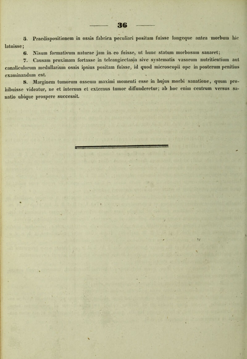 5. Fraedispositionem in ossis fabrica peculiari positam fuisse longeque antea morbum hic latuisse; 6. Nisum formativum naturae jam in-eo fuisse, ut hunc statum morbosum sanaret; 7. Causam proximam fortasse in teleangiectasia sive systematis vasorum nutritienlium aut canaliculorum medullarium ossis ipsius positam fuisse, id quod microscopii ope in posterum penitius examinandum est. 8. Marginem tumorum osseum maximi momenti esse in bujus morbi sanatione, quum pro- hibuisse videatur, ne et internus et externus tumor diffunderetur; ab hoc enim centrum versus sa- natio ubique prospere successit.