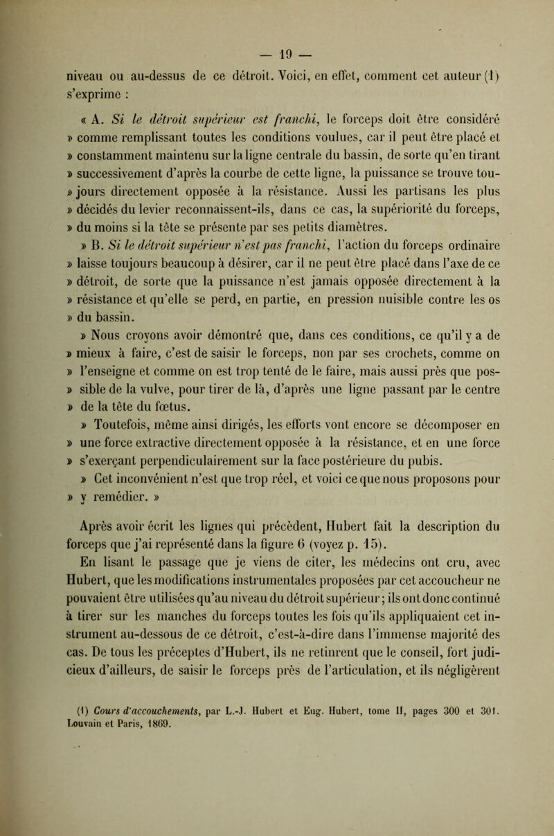 niveau ou au-dessus de ce détroit. Voici, en effet, comment cet auteur (i) s’exprime : «A. Si le détroit supérieur est franchi, le forceps doit être considéré » comme remplissant toutes les conditions voulues, car il peut être placé et » constamment maintenu sur la ligne centrale du bassin, de sorte qu’en tirant » successivement d’après la courbe de cette ligne, la puissance se trouve tou- s> jours directement opposée à la résistance. Aussi les partisans les plus » décidés du levier reconnaissent-ils, dans ce cas, la supériorité du forceps, » du moins si la tête se présente par ses petits diamètres. » B. Si le détroit supérieur riest pas franchi, l’action du forceps ordinaire » laisse toujours beaucoup à désirer, car il ne peut être placé dans l’axe de ce » détroit, de sorte que la puissance n’est jamais opposée directement à la » résistance et qu’elle se perd, en partie, en pression nuisible contre les os » du bassin. y> Nous croyons avoir démontré que, dans ces conditions, ce qu’il y a de » mieux à faire, c’est de saisir le forceps, non par ses crochets, comme on » l’enseigne et comme on est trop tenté de le faire, mais aussi près que pos- » sible de la vulve, pour tirer de là, d’après une ligne passant par le centre » de la tête du fœtus. » Toutefois, même ainsi dirigés, les efforts vont encore se décomposer en » une force extractive directement opposée à la résistance, et en une force » s’exerçant perpendiculairement sur la face postérieure du pubis. » Cet inconvénient n’est que trop réel, et voici ce que nous proposons pour » y remédier. » Après avoir écrit les lignes qui précèdent, Hubert fait la description du forceps que j’ai représenté dans la figure 6 (voyez p. 15). En lisant le passage que je viens de citer, les médecins ont cru, avec Hubert, que les modifications instrumentales proposées par cet accoucheur ne pouvaient être utilisées qu’au niveau du détroit supérieur ; ils ont donc continué à tirer sur les manches du forceps toutes les fois qu’ils appliquaient cet in- strument au-dessous de ce détroit, c’est-à-dire dans l’immense majorité des cas. De tous les préceptes d’Hubert, ils ne retinrent que le conseil, fort judi- cieux d’ailleurs, de saisir le forceps près de l’articulation, et ils négligèrent (1) Cours d’accouchements, par L.-J. Habert et Eug. Hubert, tome II, pages 300 et 301. Louvain et Paris, 1869.