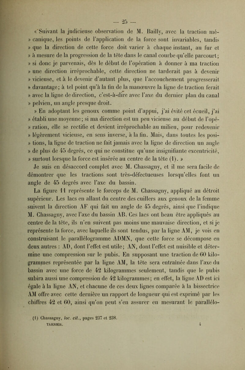 «‘Suivant la judicieuse observation de M. Bailly, avec la traction mé- » canique, les points de l’application de la force sont invariables, tandis » que la direction de cette force doit varier à chaque instant, au fur et » à mesure de la progression de la tête dans le canal courbe qu’elle parcourt; » si donc je parvenais, dès le début de l’opération à donner à ma traction » une direction irréprochable, cette direction ne tarderait pas à devenir » vicieuse, et à le devenir d’autant plus, que l’accouchement progresserait » davantage; à tel point qu’à la fin de la manœuvre la ligne de traction ferait » avec la ligne de direction, c’est-à-dire avec l’axe du dernier plan du canal )> pelvien, un angle presque droit. » En adoptant les genoux comme point d’appui, j’ai évité cet écueil, j’ai » établi une moyenne; si ma direction est un peu vicieuse au début de l’opé- » ration, elle se rectifie et devient irréprochable au milieu, pour redevenir » légèrement vicieuse, en sens inverse, à la fin. Mais, dans toutes les posi- » tions, la ligne de traction ne fait jamais avec la ligne de direction un angle » de plus de 45 degrés, ce qui 11e constitue qu’une insignifiante excentricité, » surtout lorsque la force est insérée au centre de la tête (1). » Je suis en désaccord complet avec M. Chassagny, et il me sera facile de démontrer que les tractions sont très-défectueuses lorsqu’elles font un angle de 45 degrés avec l’axe du bassin. La figure M représente le forceps de M. Chassagny, appliqué au détroit supérieur. Les lacs en allant du centre des cuillers aux genoux de la femme suivent la direction AF qui fait un angle de 45 degrés, ainsi que l’indique M. Chassagny, avec l’axe du bassin AB. Ces lacs ont beau être appliqués au centre de la tête, ils n’en suivent pas moins une mauvaise direction, et si je représente la force, avec laquelle ils sont tendus, par la ligne AM, je vois en construisant le parallélogramme ADMN, que cette force se décompose en deux autres : AD, dont l'effet est utile; AN, dont l’effet est nuisible et déter- mine une compression sur le pubis. En supposant une traction de 60 kilo- grammes représentée par la ligne AM, la tête sera entraînée dans l’axe du bassin avec une force de 42 kilogrammes seulement, tandis que le pubis subira aussi une compression de 42 kilogrammes ; en effet, la ligne AD est ici égale à la ligne AN, et chacune de ces deux lignes comparée à la bissectrice AM offre avec celte dernière un rapport de longueur qui est exprimé par les chiffres 42 et 60, ainsi qu’on peut s’en assurer en mesurant le parallélo- (1) Chassagny, loc. cit., pages 237 et 238. TARNIElt. 4