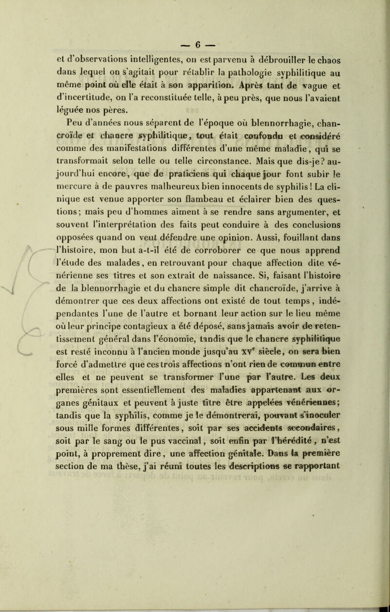 et d’observations intelligentes, on est parvenu à débrouiller le chaos dans lequel on s’agitait pour rétablir la pathologie syphilitique au même point où elle était à son apparition. Après tant de vague et d’incertitude, on l’a reconstituée telle, à peu près, que nous l’avaient léguée nos pères. Peu d’années nous séparent de l’époque où blennorrhagie, chan- croïde et chaQcre syphilitique, tout était confondu et considéré comme des manifestations différentes d’une même maladie, qui se transformait selon telle ou telle circonstance. Mais que dis-je? au- jourd’hui encore, que de praticiens qui chaque jour font subir le mercure à de pauvres malheureux bien innocents de syphilis! La cli- nique est venue apporter son flambeau et éclairer bien des ques- tions; mais peu d’hommes aiment à se rendre sans argumenter, et souvent l’interprétation des faits peut conduire à des conclusions opposées quand on veut défendre une opinion. Aussi, fouillant dans l’histoire, mon but a-t-il été de corroborer ce que nous apprend l’élude des malades, en retrouvant pour chaque affection dite vé- nérienne ses titres et son extrait de naissance. Si, faisant l’histoire de la blennorrhagie et du chancre simple dit chancroïde, j’arrive à démontrer que ces deux affections ont existé de tout temps, indé- pendantes l’une de l’autre et bornant leur action sur le lieu même où leur principe contagieux a été déposé, sans jamais avoir de reten- tissement général dans l’éonomie, tandis que le chancre syphilitique est resté inconnu à l’ancien monde jusqu’au XVe siècle, on sera bien forcé d’admettre que ces trois affections n’ont rien de commun entre elles et ne peuvent se transformer Tune par l’autre. Les deux premières sont essentiellement des maladies appartenant aux or- ganes génitaux et peuvent ajuste titre être appelées vénériennes; tandis que la syphilis, comme je le démontrerai, pouvant s’inoculer sous mille formes différentes, soit par ses accidents secondaires, soit par le sang ou le pus vaccinal, soit enfin par l’hérédité, n’est point, à proprement dire, une affection génitale. Dans la première section de ma thèse, j’ai réuni toutes les descriptions se rapportant