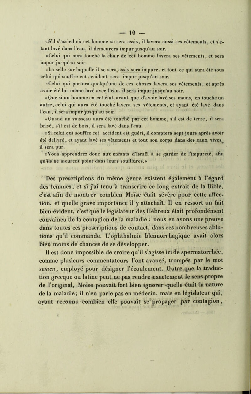 tant lavé dans l’eau, il demeurera impur jusqu’au soir. «Celui qui aura touché la chair de cet homme lavera ses vêtements, et sera impur jusqu’au soir. «La selle sur laquelle il se sera^assis sera impure, et tout ce qui aura été sous celui qui souffre cet accident sera impur jusqu’au soir. «Celui qui portera quelqu’une de ces choses lavera ses vêtements, et après avoir été lui-même lavé avec l’eau, il sera impur jusqu’au soir. «Que si un homme en cet état, avant que d’avoir lavé ses mains, en touche un autre, celui qui aura été louché lavera ses vêtements, et ayant été lavé dans l’eau, il sera impur jusqu’au soir. «Quand un vaisseau aura été touché par cet homme, s’il est de terre, il sera brisé, s’il est de bois, il sera lavé dans l’eau. «Si celui qui souffre cet accident est guéri, il comptera sept jours après avoir été délivré, et ayant lavé ses vêtements et tout son corps dans des eaux vives^ il sera pur. «Vous apprendrez donc aux enfants d’Israël à se garder de l’impureté, afin qu’ils ne meurent point dans leurs souillures.» Des prescriptions du même genre existent également à l'égard des femmes, et si j’ai tenu à transcrire ce long extrait de la Bible, c’est afin de montrer combien Moïse était sévère pour cette affec- tion, et quelle grave importance il y attachait. Il en ressort un fait bien évident, c’est que le législateur des Hébreux était profondément convaincu de la contagion de la maladie : nous en avons une preuve dans toutes ces proscriptions de contact, dans ces nombreuses ablu- tions qu’il commande. L’ophthalmie blennorrhagique avait alors bien moins de chances de se développer. 11 est donc impossible de croire qu’il s’agisse ici de spermatorrhée, comme plusieurs commentateurs l’ont avancé, trompés par le mot semen, employé pour désigner l’écoulement. Outre que la traduc- tion grecque ou latine peut ne pas rendre exactement le sens propre de l’original, Moïse pouvait fort bien ignorer quelle était la nature de la maladie; il n’en parle pas en médecin, mais en législateur qui, ayant reconnu combien elle pouvait se propager par contagion,