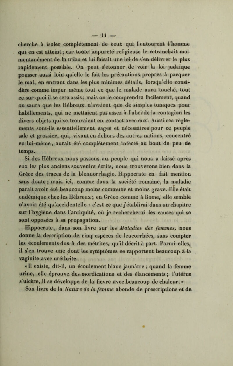 cherche à isoler complètement de ceux qui l’entourent l’homme qui en est atteint; car toute impureté religieuse le retranchait mo- mentanément de la tribu et lui faisait une loi de s’en délivrer le plus rapidement possible. On peut s’étonner de voir la loi judaïque pousser aussi loin qu’elle le fait les précautions propres à parquer le mal, en entrant dans les plus minimes détails, lorsqu’elle consi- dère comme impur même tout ce que le malade aura touché, tout ce sur quoi il se sera assis ; mais on le comprendra facilement, quand on saura que les Hébreux n’avaient que de simples tuniques pour habillements, qui ne mettaient pas assez à l’abri de la contagion les divers objets qui se trouvaient en contact avec eux. Aussi ces règle- ments sont-ils essentiellement sages et nécessaires pour ce peuple sale et grossier, qui, vivant en dehors des autres nations, concentré en lui-même, aurait été complètement infecté au bout de peu de temps. Si des Hébreux nous passons au peuple qui nous a laissé après eux les plus anciens souvenirs écrits, nous trouverons bien dans la Grèce des traces de la blennorrhagie. Hippocrate en fait mention sans doute; mais ici, comme dans la société romaine, la maladie parait avoir été beaucoup moins commune et moins grave. Elle était endémique chez les Hébreux ; en Grèce comme à Rome, elle semble n’avoir été qu’accidentelle : c’est ce que j’établirai dans un chapitre sur l’hygiène dans l’antiquité, où je rechercherai les causes qui se sont opposées à sa propagation. Hippocrate, dans son livre sur les Maladies des femmes, nous donne la description de cinq espèces de leucorrhées, sans compter les écoulements dus à des métrites, qu’il décrit à part. Parmi elles, il s’en trouve une dont les symptômes se rapportent beaucoup à la vaginite avec urélhrite. «Il existe, dit-il, un écoulement blanc jaunâtre ; quand la femme urine, elle éprouve des mordications et des élancements; l’utérus s’ulcère, il se développe de la fièvre avec beaucoup de chaleur. » Son livre de la Nature de la femme abonde de prescriptions et de