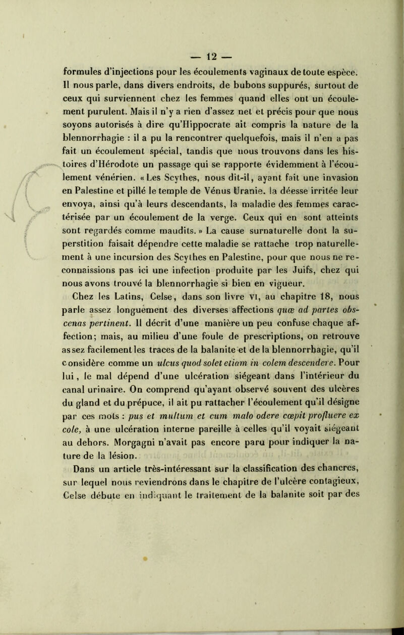 formules d’injections pour les écoulements vaginaux de toute espèce. Il nous parle, dans divers endroits, de bubons suppurés, surtout de ceux qui surviennent chez les femmes quand elles ont un écoule- ment purulent. Mais il n’y a rien d’assez net et précis pour que nous soyons autorisés à dire qu’Hippocrate ait compris la nature de la blennorrhagie : il a pu la rencontrer quelquefois, mais il n’en a pas fait un écoulement spécial, tandis que nous trouvons dans les his- toires d’Hérodote un passage qui se rapporte évidemment à l’écou- lement vénérien. «Les Scythes, nous dit-il, ayant fait une invasion en Palestine et pillé le temple de Vénus Uranie, ia déesse irritée leur envoya, ainsi qu’à leurs descendants, la maladie des femmes carac- térisée par un écoulement de la verge. Ceux qui en sont atteints sont regardés comme maudits. » La cause surnaturelle dont la su- perstition faisait dépendre cette maladie se rattache trop naturelle- ment à une incursion des Scythes en Palestine, pour que nous ne re- connaissions pas ici une infection produite par les Juifs, chez qui nous avons trouvé la blennorrhagie si bien en vigueur. Chez les Latins, Celse, dans son livre vi, au chapitre 18, nous parle assez longuement des diverses affections quœ ad partes obs- cenas pertinent. Il décrit d’une manière un peu confuse chaque af- fection; mais, au milieu d’une foule de prescriptions, on retrouve assez facilement les traces de la balanite et de la blennorrhagie, qu’il considère comme un ulcus quod solet etiam in colem descendere.Vouv lui, le mal dépend d’une ulcération siégeant dans l’intérieur du canal urinaire. On comprend qu’ayant observé souvent des ulcères du gland et du prépuce, il ait pu rattacher l’écoulement qu’il désigne par ces mots : pus et muhmn et cum malo odere cœpit profluere ex cote, à une ulcération interne pareille à celles qu’il voyait siégeant au dehors. Morgagni n’avait pas encore paru pour indiquer la na- ture de la lésion. Dans un article très-intéressant sur la classification des chancres, sur lequel nous reviendrons dans le chapitre de l’ulcère contagieux, Ceîse débute en indiquant le traitement de la balanite soit par des