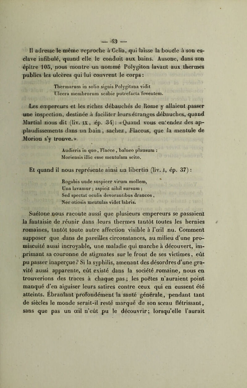 Il adresse le même reproche à Celia, qui laisse la boucle à son es- clave infibulé, quand elle le conduit aux bains. Ausone, dans son épître 105, nous montre un nommé Polygiton lavant aux thermes publics les ulcères qui lui couvrent le corps : Thermarum in solio signis Polygitana vidit Ulcéra membrorum scabie putrefacla fovenlem. Les empereurs et les riches débauchés de Rome y allaient passer une inspection, destinée à faciliter leurs étranges débauches, quand Martial nous dit (liv. îx, ép. 34): «Quand vous enîendez des ap- plaudissements dans un bain, sachez, .FLaccus, que la mentule de Morion s’y trouve. » Audieris in quo, Flacce, balneo plausura : Moriensis illic esse raentulam seito. Et quand il nous représente ainsi un libertin (liv. J, ép. 37) : Rogabis unde suspicer virum mollem, Una lavamur ; aspicit nihil sursum ; Sed spectat oculis devoranlibus draucos , Nec otiosis menlulas videt labris. Suétone nous raconte aussi que plusieurs empereurs se passaient la fantaisie de réunir dans leurs thermes tantôt toutes les hernies romaines, tantôt toute autre affection visible à l’œil nu. Comment supposer que dans de pareilles circonstances, au milieu d’une pro- miscuité aussi incroyable, une maladie qui marche à découvert, im- primant sa couronne de stigmates sur le front de ses victimes, eût pu passer inaperçue? Si la syphilis, amenant des désordres d’une gra- vité aussi apparente, eût existé dans la société romaine, nous en trouverions des traces à chaque pas ; les poëtes n’auraient point manqué d’en aiguiser leurs satires contre ceux qui en eussent été atteints. Ébranlant profondément la santé générale, pendant tant de siècles le monde serait-il resté marqué de son sceau flétrissant, sans que pas un œil n’eût pu le découvrir; lorsqu’elle l’aurait