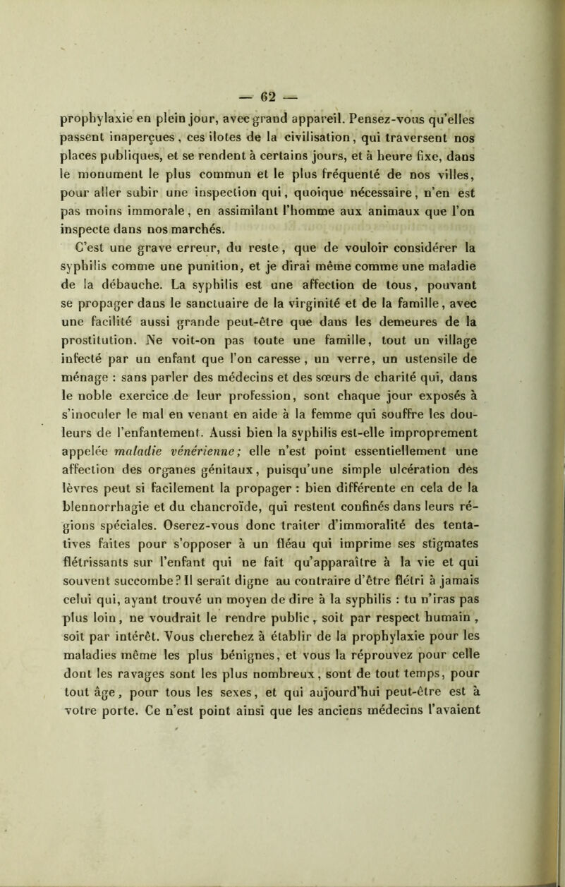 prophylaxie en plein jour, avec grand appareil. Pensez-vous qu’elles passent inaperçues, ces ilotes de la civilisation, qui traversent nos places publiques, et se rendent à certains jours, et à heure fixe, dans le monument le plus commun et le plus fréquenté de nos villes, pour aller subir une inspection qui, quoique nécessaire, n’en est pas moins immorale, en assimilant l’homme aux animaux que l’on inspecte dans nos marchés. C’est une grave erreur, du reste, que de vouloir considérer la syphilis comme une punition, et je dirai même comme une maladie de la débauche. La syphilis est une affection de tous, pouvant se propager dans le sanctuaire de la virginité et de la famille, avec une facilité aussi grande peut-être que dans les demeures de la prostitution. Ne voit-on pas toute une famille, tout un village infecté par un enfant que l’ou caresse, un verre, un ustensile de ménage : sans parler des médecins et des sœurs de charité qui, dans le noble exercice de leur profession, sont chaque jour exposés à s’inoculer le mal en venant en aide à la femme qui souffre les dou- leurs de l’enfantement. Aussi bien la syphilis est-elle improprement appelée maladie vénérienne; elle n’est point essentiellement une affection des organes génitaux, puisqu’une simple ulcération des lèvres peut si facilement la propager : bien différente en cela de la blennorrhagie et du chancroïde, qui restent confinés dans leurs ré- gions spéciales. Oserez-vous donc traiter d’immoralité des tenta- tives faites pour s’opposer à un fléau qui imprime ses stigmates flétrissants sur l’enfant qui ne fait qu’apparaître à la vie et qui souvent succombe? Il serait digne au contraire d’être flétri à jamais celui qui, ayant trouvé un moyen de dire à la syphilis : tu n’iras pas plus loin, ne voudrait le rendre public, soit par respect humain , soit par intérêt. Vous cherchez à établir de la prophylaxie pour les maladies même les plus bénignes, et vous la réprouvez pour celle dont les ravages sont les plus nombreux, sont de tout temps, pour tout âge, pour tous les sexes, et qui aujourd’hui peut-être est à votre porte. Ce n’est point ainsi que les anciens médecins l’avaient