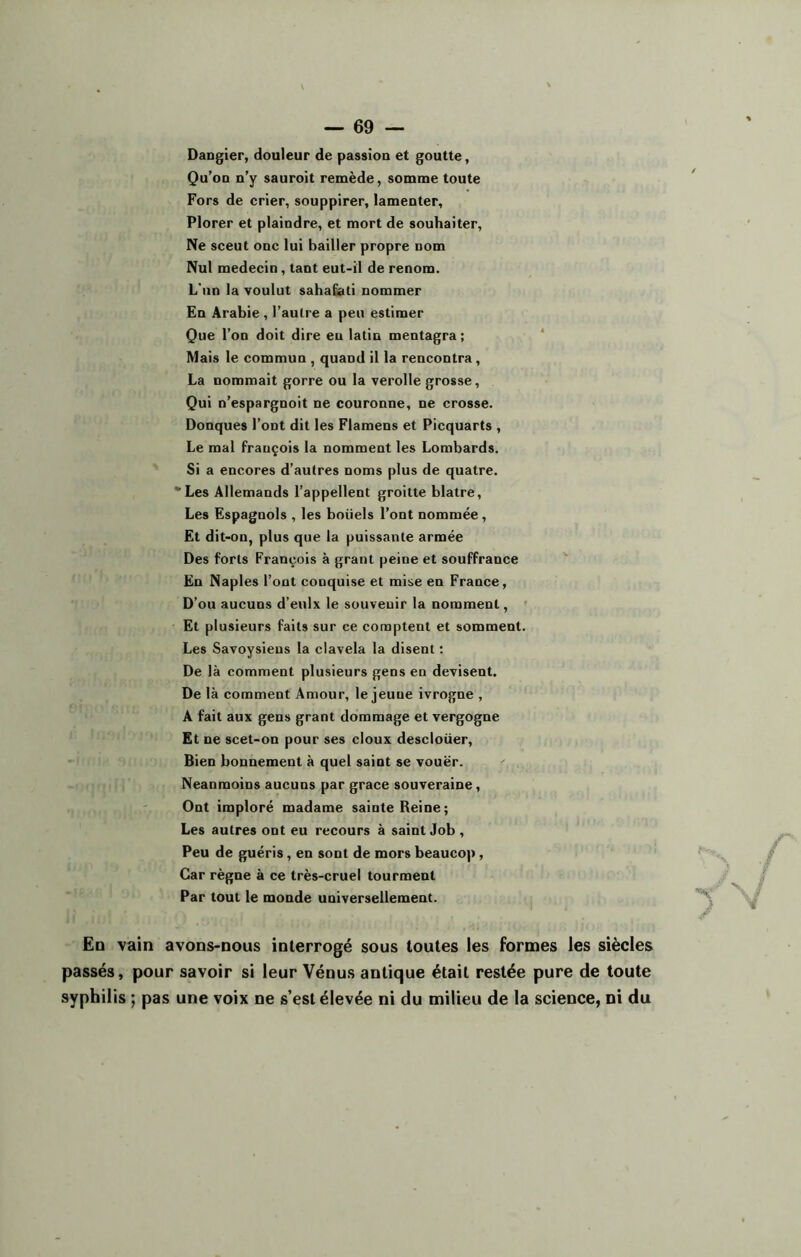 Dangier, douleur de passion et goutte, Qu’on n’y sauroit remède, somme toute Fors de crier, souppirer, lamenter, Plorer et plaindre, et mort de souhaiter, Ne sceut onc lui bailler propre nom Nul médecin , tant eut-il de renom. L'un la voulut sahafati nommer En Arabie , l’autre a peu estimer Que l’on doit dire eu latin mentagra ; Mais le commun , quand il la rencontra , La nommait gorre ou la verolle grosse, Qui n’espargnoit ne couronne, ne crosse. Donques l’ont dit les Flamens et Picquarts , Le mal François la nomment les Lombards. Si a encores d’autres noms plus de quatre. vLes Allemands l’appellent groitte blatre, Les Espagnols , les boiiels l’ont nommée , Et dit-on, plus que la puissante armée Des forts François à grant peine et souffrance En Naples l’ont conquise et mise en France, D’ou aucuns d’eulx le souvenir la nomment, Et plusieurs faits sur ce comptent et somment. Les Savoysiens la clavela la disent : De là comment plusieurs gens en devisent. De là comment Amour, le jeune ivrogne , A fait aux gens grant dommage et vergogne Et ne scet-on pour ses doux descloüer, Bien bonnement à quel saint se vouër. Neanmoins aucuns par grâce souveraine, Ont imploré madame sainte Reine; Les autres ont eu recours à saint Job , Peu de guéris , en sont de mors beaucop, Car règne à ce très-cruel tourment Par tout le monde universellement. /• Eq vain avons-nous interrogé sous toutes les formes les siècles passés, pour savoir si leur Vénus antique était restée pure de toute syphilis ; pas une voix ne s’est élevée ni du milieu de la science, ni du