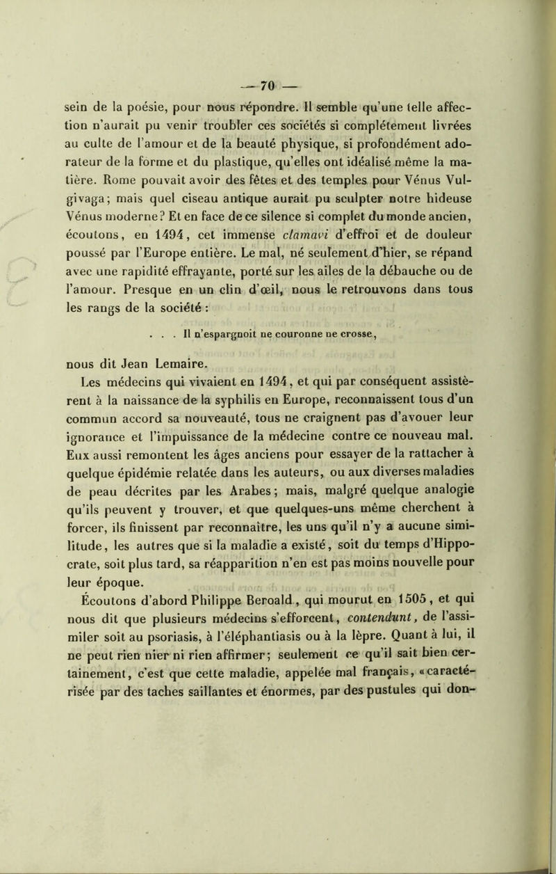 —70 — sein de la poésie, pour nous répondre. Il semble qu’une (elle affec- tion n’aurait pu venir troubler ces sociétés si complètement livrées au culte de l’amour et de la beauté physique, si profondément ado- rateur de la forme et du plastique, qu’elles ont idéalisé même la ma- tière. Rome pouvait avoir des fêtes et des temples pour Vénus Vul- givaga; mais quel ciseau antique aurait pu sculpter notre hideuse Vénus moderne ? Et en face de ce silence si complet du monde ancien, écoutons, en 1494, cet immense clamavi d’effroi et de douleur poussé par l’Europe entière. Le mal, né seulement d’hier, se répand avec une rapidité effrayante, porté sur les ailes de la débauche ou de l’amour. Presque en un clin d’œil, nous le retrouvons dans tous les rangs de la société : . . . Il Q’espargnoit ne couronne ne crosse, nous dit Jean Lemaire. Les médecins qui vivaient en 1494, et qui par conséquent assistè- rent à la naissance de la syphilis en Europe, reconnaissent tous d’un commun accord sa nouveauté, tous ne craignent pas d’avouer leur ignorance et l’impuissance de la médecine contre ce nouveau mal. Eux aussi remontent les âges anciens pour essayer de la rattacher à quelque épidémie relatée dans les auteurs, ou aux diverses maladies de peau décrites par les Arabes ; mais, malgré quelque analogie qu’ils peuvent y trouver, et que quelques-uns même cherchent à forcer, ils finissent par reconnaître, les uns qu’il n’y a aucune simi- litude, les autres que si la maladie a existé, soit du temps d’Hippo- crate, soit plus tard, sa réapparition n’en est pas moins nouvelle pour leur époque. Écoutons d’abord Philippe Beroald , qui mourut en 1505, et qui nous dit que plusieurs médecins s’efforcent, contendunt, de l’assi- miler soit au psoriasis, à l’éléphantiasis ou à la lèpre. Quant à lui, il ne peut rien nier ni rien affirmer; seulement ce qu’il sait bien cer- tainement, c’est que cette maladie, appelée mal français, «caracté- risée par des taches saillantes et énormes, par des pustules qui don-