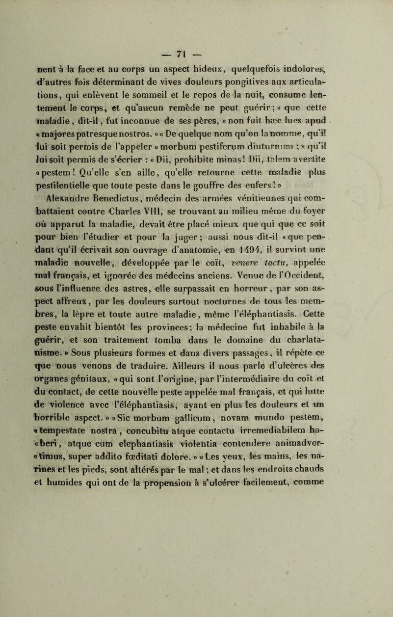 nent à la face et au corps un aspect hideux, quelquefois indolores, d’autres fois déterminant de vives douleurs pongitives aux articula- tions, qui enlèvent le sommeil et le repos de la nuit, consume len- tement le corps, et qu’aucun remède ne peut guérir;» que cette maladie , dit-il, fut inconnue de ses pères, « non fuit hæc lues apud « majores patresquenostros. »« De quelque nom qu’on lanomme, qu’il lui soit permis de l’appeler « morbum pestiferum diuturnum ; » qu’il lui soit permis de s’écrier : « Dii, prohibite minas! Dii, talem avertite «pestem! Qu’elle s’en aille, qu’elle retourne cette maladie plus pestilentielle que toute peste dans le gouffre des enfers! » Alexandre Benedictus, médecin des armées vénitiennes qui com- battaient contre Charles VIII, se trouvant au milieu même du foyer où apparut la maladie, devait être placé mieux que qui que ce soit pour bien l’étudier et pour la juger; aussi nous dit-il «que pen- dant qu’il écrivait son ouvrage d’anatomie, en 1494, il survint une maladie nouvelle, développée par le coït, venere tactu, appelée mal français, et ignorée des médecins anciens. Venue de l’Occident, sous l’influence, des astres, elle surpassait en horreur, par son as- pect affreux, par les douleurs surtout nocturnes de tous les mem- bres, la lèpre et toute autre maladie, même l’éléphanliasis. Cette peste envahit bientôt les provinces; la médecine fut inhabile à la guérir, et son traitement tomba dans le domaine du charlata- nisme. » Sous plusieurs formes et dans divers passages, il répète ce que nous venons de traduire. Ailleurs il nous parle d’ulcères des organes génitaux, «qui sont l’origine, par l’intermédiaire du coït et du contact, de cette nouvelle peste appelée mal français, et qui lutte de violence avec l’éléphantiasis, ayant en plus les douleurs et un horrible aspect. » «Sic morbum gallicum, novam mundo pestem, «tempestate nostra, concubitu atque contactu irremediabilem ha- «beri, atque cum elephantiasis violentia contendere animadver- «limus, super addilo fœditati dolore. » «Les yeux, les mains, les na- Tines et les pieds, sont altérés par le mal ; et dans les endroits chauds et humides qui ont de la propension à s’ulcérer facilement, comme