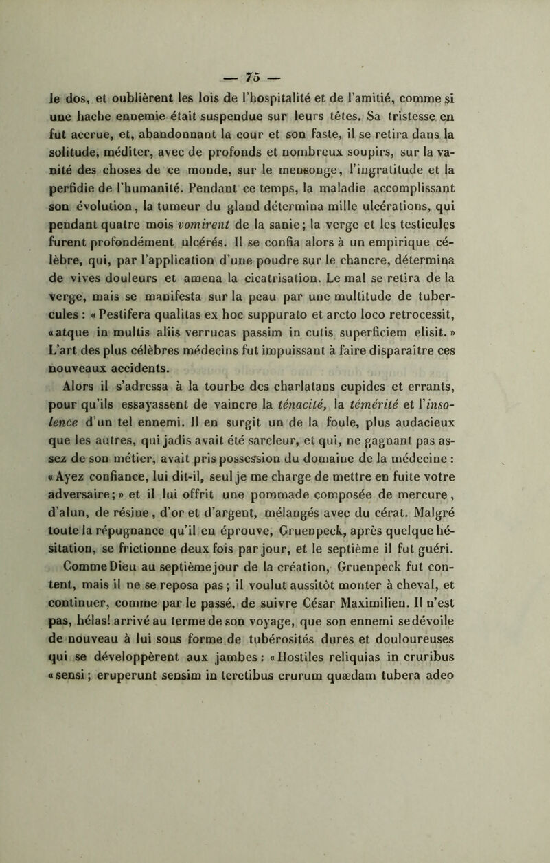 le dos, et oublièrent les lois de l’hospitalité et de l’amitié, comme si une hache ennemie était suspendue sur leurs têtes. Sa tristesse en fut accrue, et, abandonnant la cour et son faste, il se retira dans la solitude, méditer, avec de profonds et nombreux soupirs, sur la va- nité des choses de ce monde, sur le mensonge, l’ingratitude et la perfidie de l’humanité. Pendant ce temps, la maladie accomplissant son évolution, la tumeur du gland détermina mille ulcérations, qui pendant quatre mois vomirent de la sanie; la verge et les testicules furent profondément ulcérés. Il se confia alors à un empirique cé- lèbre, qui, par l’application d’une poudre sur le chancre, détermina de vives douleurs et amena la cicatrisation. Le mal se retira de la verge, mais se manifesta sur la peau par une multitude de tuber- cules : «Pestifera qualilas ex hoc suppurato et arcto Ioco retrocessit, «atque in multis aliis verrucas passirn in cutis superficiem elisit. » L’art des plus célèbres médecins fut impuissant à faire disparaître ces nouveaux accidents. Alors il s’adressa à la tourbe des charlatans cupides et errants, pour qu’ils essayassent de vaincre la ténacité, la témérité et Yinso- lence d’un tel ennemi. Il en surgit un de la foule, plus audacieux que les autres, qui jadis avait été sarcleur, et qui, ne gagnant pas as- sez de son métier, avait pris possession du domaine de la médecine : « Ayez confiance, lui dit-il, seul je me charge de mettre en fuite votre adversaire;» et il lui offrit une pommade composée de mercure, d’alun, de résine, d’or et d’argent, mélangés avec du cérat. Malgré toute la répugnance qu’il en éprouve, Gruenpeck, après quelque hé- sitation, se frictionne deux fois par jour, et le septième il fut guéri. Comme Dieu au septième jour de la création, Gruenpeck fut con- tent, mais il ne se reposa pas ; il voulut aussitôt monter à cheval, et continuer, comme par le passé, de suivre César Maximilien. Il n’est pas, hélas! arrivé au terme de son voyage, que son ennemi se dévoile de nouveau à lui sous forme de tubérosités dures et douloureuses qui se développèrent aux jambes: «Hostiles reliquias in cruribus «sensi; eruperunt sensim in teretibus crurum quædam tubera adeo