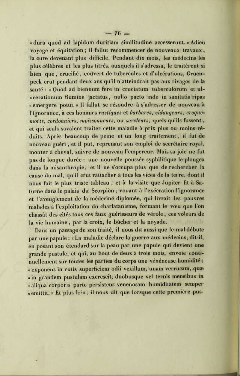 «dura quod ad lapidum duritiam similitudine accesseruut. » Adieu voyage et équitation ; il fallut recommencer de nouveaux travaux, la cure devenant plus difficile. Pendant dix mois, les médecins les plus célèbres et les plus titrés, auxquels il s’adressa, le traitèrent si bien que, crucifié, couvert de tubercules et d’ulcérations, Gruen- peck crut pendant deux ans qu’il n’atteindrait pas aux rivages de la santé : « Quod ad biennum fere in cruciatum tuberculorum et ul- «cerationum fïumine jactatus, nullo pacto inde in sanitatis ripas «emergere potui. » 11 fallut se résoudre à s’adresser de nouveau à l’ignorance, à ces hommes rustiques et barbares, vidangeurs, croque- moi'ts, cordonniers, moissonneurs, ou sarcleurs, quels qu’ils fussent, et qui seuls savaient traiter cette maladie à prix plus ou moins ré- duits. Après beaucoup de peine et un long traitement, il fut de nouveau guéri, et il put, reprenant son emploi de secrétaire royal, monter à cheval, suivre de nouveau l’empereur. Mais sa joie ne fut pas de longue durée : une nouvelle poussée syphilitique le plongea dans la misanthropie, et il ne s’occupa plus que de rechercher la cause du mal, qu’il crut rattacher à tous les vices de la terre, dont il nous fait le plus triste tableau , et à la visite que Jupiter fit à Sa- turne dans le palais du Scorpion ; vouant à l’exécration l’ignorance et l’aveuglement de la médeciné diplômée, qui livrait les pauvres malades à l’exploitation du charlatanisme, formant le vœu que l’on chassât des cités tous ces faux guérisseurs de vérole , ces voleurs de la vie humaine, par la croix, le bûcher et la noyade. Dans un passage de son traité, il nous dit aussi que le mal débute par une papule : «La maladie déclare la guerre aux médecins, dit-il, en posant son étendard sur la peau par une papule qui devient une grande pustule, et qui, au bout de deux à trois mois, envoie conti- nuellement sur toutes les parties du corps une vénéneuse humidité ; « exponeus in cutis superficiem odii vexillum, unam verrucam, quæ «in grandem pustulam excrescit, duobusque vel ternis mensibus in «aliqua corporis parle persistens venenosam humidilatem semper «emittil. » Et plus loin, il nous dit que lorsque cette première pus-