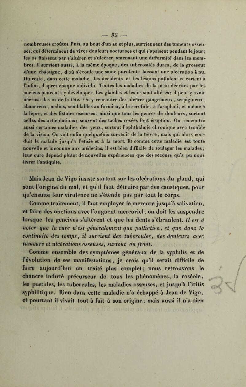 nombreuses croûtes. Puis, au bout d’un an et plus, surviennent des tumeurs osseu- ses, qui déterminent de vives douleurs nocturnes et qui s’apaisent pendant le jour ; les os finissent par s’altérer et s’ulcérer, amenaant une difformité dans les mem- bres. Il survient aussi, à la même époque, des tubérosités dures, de la grosseur d’une châtaigne, d’où s’écoule une sanie purulente laissant une ulcération à nu. Du reste, dans cette maladie, les accidents et les lésions pullulent et varient à l’infini, d’après chaque individu. Toutes les maladies de la peau décrites par les anciens peuvent s’y développer. Les glandes et les os sont altérés ; il peut y avoir nécrose des os de la tète. On y reucontre des ulcères gangréneux, serpigineux, chancreux, malins, semblables au formica, à la scrofule, à i’asaphati, et même à la lèpre, et des fistules osseuses, ainsi que tous les genres de douleurs, surtout celles des articulations; souvent des taches rosées font éruption. On rencontre aussi certaines maladies des yeux, surtout l’ophlhalmie chronique avec trouble de ia vision. Ou voit enfin quelquefois surveuir de la fièvre, mais qui alors con- duit le malade jusqu’à l’étisie et à la mort. Et comme cette maladie est toute nouvelle et inconnue aux médecins, il est bien difficile de soulager les malades ; leur cure dépend plutôt de nouvelles expériences que des secours qu’a pu nous livrer l’antiquité. Mais Jean de Vigo insiste surtout sur les ulcérations du gland, qui sont l’origine du mal, et qu’il faut détruire par des caustiques, pour qu’ensuite leur virulence ne s’étende pas par tout le corps. Comme traitement, il faut employer le mercure jusqu’à salivation, et faire des onctions avec l’onguent mercuriel; on doit les suspendre lorsque les gencives s’altèrent et que les dents s’ébranlent. Il est à noter que la cure n’est généralement que palliative, et que dans la continuité des temps, il survient des tubercules, des douleurs avec tumeurs et ulcérations osseuses, surtout au front. Comme ensemble des symptômes généraux de la syphilis et de l'évolution de ses manifestations, je crois qu’il serait difficile de faire aujourd’hui un traité plus complet ; nous retrouvons le chancre induré précurseur de tous les phénomènes, la roséole, les pustules, les tubercules, les maladies osseuses, et jusqu’à l’irilis syphilitique. Rien dans cette maladie n’a échappé à Jean de Vigo, et pourtant il vivait tout à fait à son origine; mais aussi il n’a rien