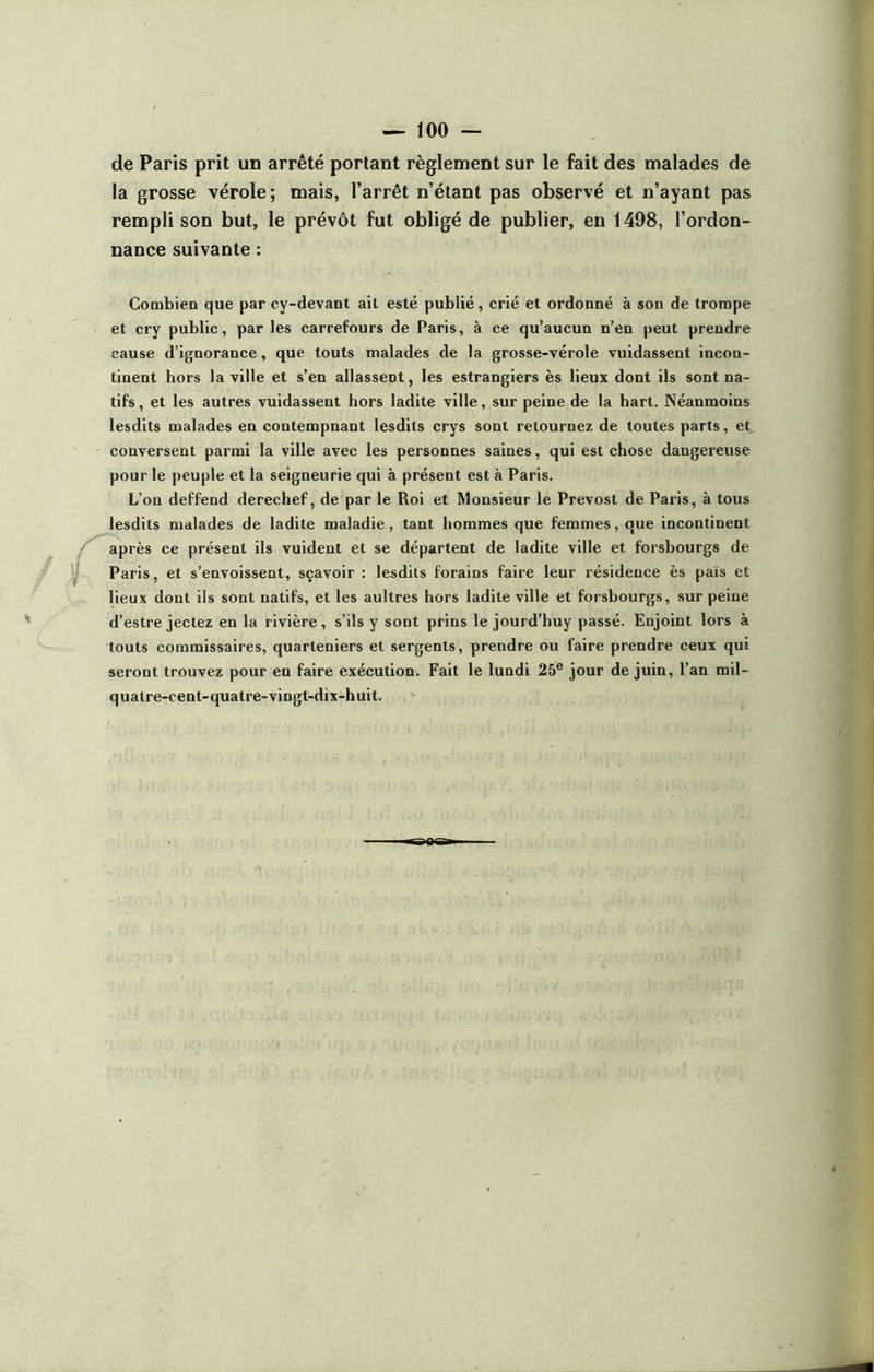 de Paris prit un arrêté portant règlement sur le fait des malades de la grosse vérole; mais, l’arrêt n’étant pas observé et n’ayant pas rempli son but, le prévôt fut obligé de publier, en 1498, l’ordon- nance suivante : Combien que par cy-devant ait esté publié, crié et ordonné à son de trompe et cry public, par les carrefours de Paris, à ce qu’aucun n’en peut prendre cause d’ignorance, que touts malades de la grosse-vérole vuidassent incon- tinent hors la ville et s’en allassent, les estrangiers ès lieux dont ils sont na- tifs , et les autres vuidassent hors ladite ville, sur peine de la hart. Néanmoins lesdits malades en contempnant lesdits crys sont retournez de toutes parts, et, conversent parmi la ville avec les personnes saines, qui est chose dangereuse pour le peuple et la seigneurie qui à présent est à Paris. L’on deffend derechef, de par le Roi et Monsieur le Prévost de Paris, à tous lesdits malades de ladite maladie, tant hommes que femmes, que incontinent après ce présent ils vuident et se départent de ladite ville et forsbourgs de Paris, et s’envoissent, sçavoir : lesdits forains faire leur résidence ès païs et lieux dont ils sont natifs, et les aultres hors ladite ville et forsbourgs, sur peine d’estre jectez en la rivière, s’ils y sont prins le jourd’huy passé. Enjoint lors à touts commissaires, quarleniers et sergents, prendre ou faire prendre ceux qui seront trouvez pour en faire exécution. Fait le lundi 25e jour de juin, l’an mil- quatre-cent-quatre-vingt-dix-huit.