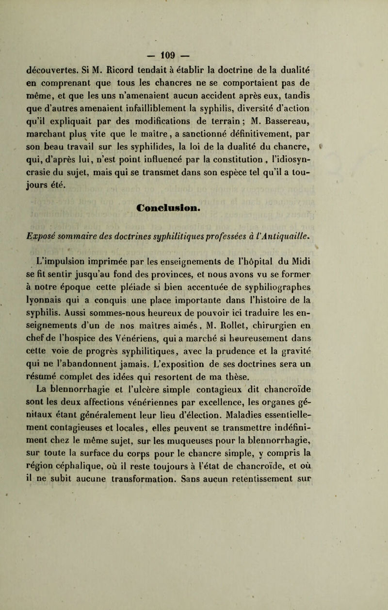 découvertes. Si M. Ricord tendait à établir la doctrine de la dualité en comprenant que tous les chancres ne se comportaient pas de même, et que les uns n’amenaient aucun accident après eux, tandis que d’autres amenaient infailliblement la syphilis, diversité d’action qu’il expliquait par des modifications de terrain ; M. Bassereau, marchant plus vile que le maître, a sanctionné définitivement, par son beau travail sur les syphilides, la loi de la dualité du chancre, qui, d’après lui, n’est point influencé par la constitution , l’idiosyn- crasie du sujet, mais qui se transmet dans son espèce tel qu’il a tou- jours été. Conclusion. Exposé sommaire des doctrines syphilitiques professées à l'Antiquaille. L’impulsion imprimée par les enseignements de l’hôpital du Midi se fit sentir jusqu’au fond des provinces, et nous avons vu se former à notre époque cette pléiade si bien accentuée de syphiliographes lyonnais qui a conquis une place importante dans l’histoire de la syphilis. Aussi sommes-nous heureux de pouvoir ici traduire les en- seignements d’un de nos maîtres aimés, M. Rollet, chirurgien en chef de l’hospice des Vénériens, quia marché si heureusement dans cette voie de progrès syphilitiques, avec la prudence et la gravité qui ne l’abandonnent jamais. L’exposition de ses doctrines sera un résumé complet des idées qui resortent de ma thèse. La blennorrhagie et l’ulcère simple contagieux dit chancroïde sont les deux affections vénériennes par excellence, les organes gé- nitaux étant généralement leur lieu d’élection. Maladies essentielle- ment contagieuses et locales, elles peuvent se transmettre indéfini- ment chez le même sujet, sur les muqueuses pour la blennorrhagie, sur toute la surface du corps pour le chancre simple, y compris la région céphalique, où il reste toujours à l’état de chancroïde, et où il ne subit aucune transformation. Sans aucun retentissement sur