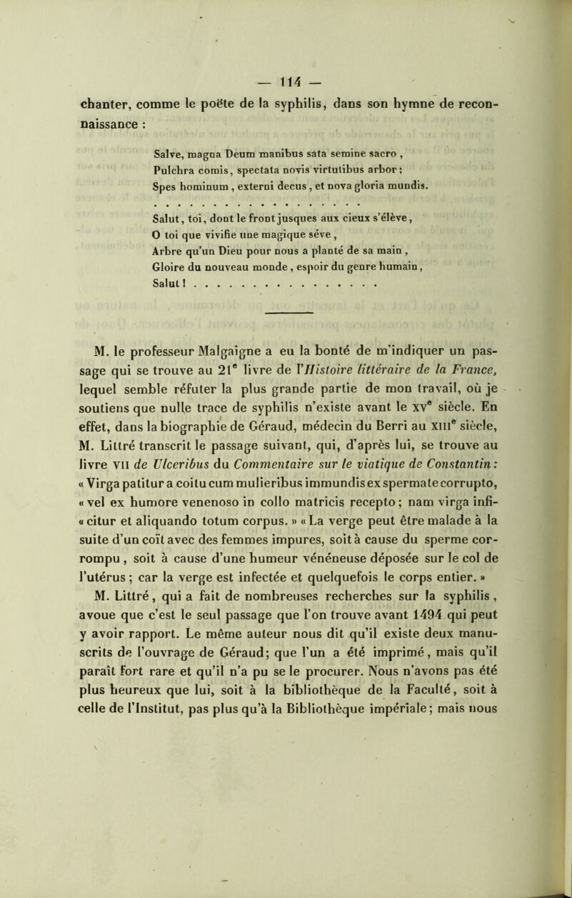 chanter, comme le poëte de la syphilis, dans son hymne de recon- naissance : Salve, magna Deum manibus sata semine sacro , Pulchra comis, spectata novis virtulibus arbor; Spes hominum , exterui decus , et nova gloria mundis. Salut, toi, dont le front jusques aux cieux s’élève, O toi que vivifie une magique sève , Arbre qu’un Dieu pour nous a planté de sa main , Gloire du nouveau monde , espoir du genre humain, Salut ! M. le professeur Malgaigne a eu la bonté de m’indiquer un pas- sage qui se trouve au 21e livre de Y Histoire littéraire de la France, lequel semble réfuter la plus grande partie de mon travail, où je soutiens que nulle trace de syphilis n’existe avant le xv® siècle. En effet, dans la biographie de Géraud, médecin du Berri au xme siècle, M. Littré transcrit le passage suivant, qui, d’après lui, se trouve au livre vu de Ulceribus du Commentaire sur le viatique de Constantin : « Virgapatitur a coitucum mulieribusimmundisexspermatecorrupto, « vel ex humore venenoso in collo matricis recepto; nam virga infi- « citur et aliquando totum corpus. » « La verge peut être malade à la suite d’un coït avec des femmes impures, soit à cause du sperme cor- rompu , soit à cause d’une humeur vénéneuse déposée sur le col de l’utérus ; car la verge est infectée et quelquefois le corps entier. » M. Littré, qui a fait de nombreuses recherches sur la syphilis , avoue que c’est le seul passage que l’on trouve avant 1494 qui peut y avoir rapport. Le même auteur nous dit qu’il existe deux manu- scrits de l’ouvrage de Géraud; que l’un a été imprimé, mais qu’il paraît fort rare et qu’il n’a pu se le procurer. Nous n’avons pas été plus heureux que lui, soit à la bibliothèque de la Faculté, soit à celle de l’Institut, pas plus qu’à la Bibliothèque impériale; mais nous